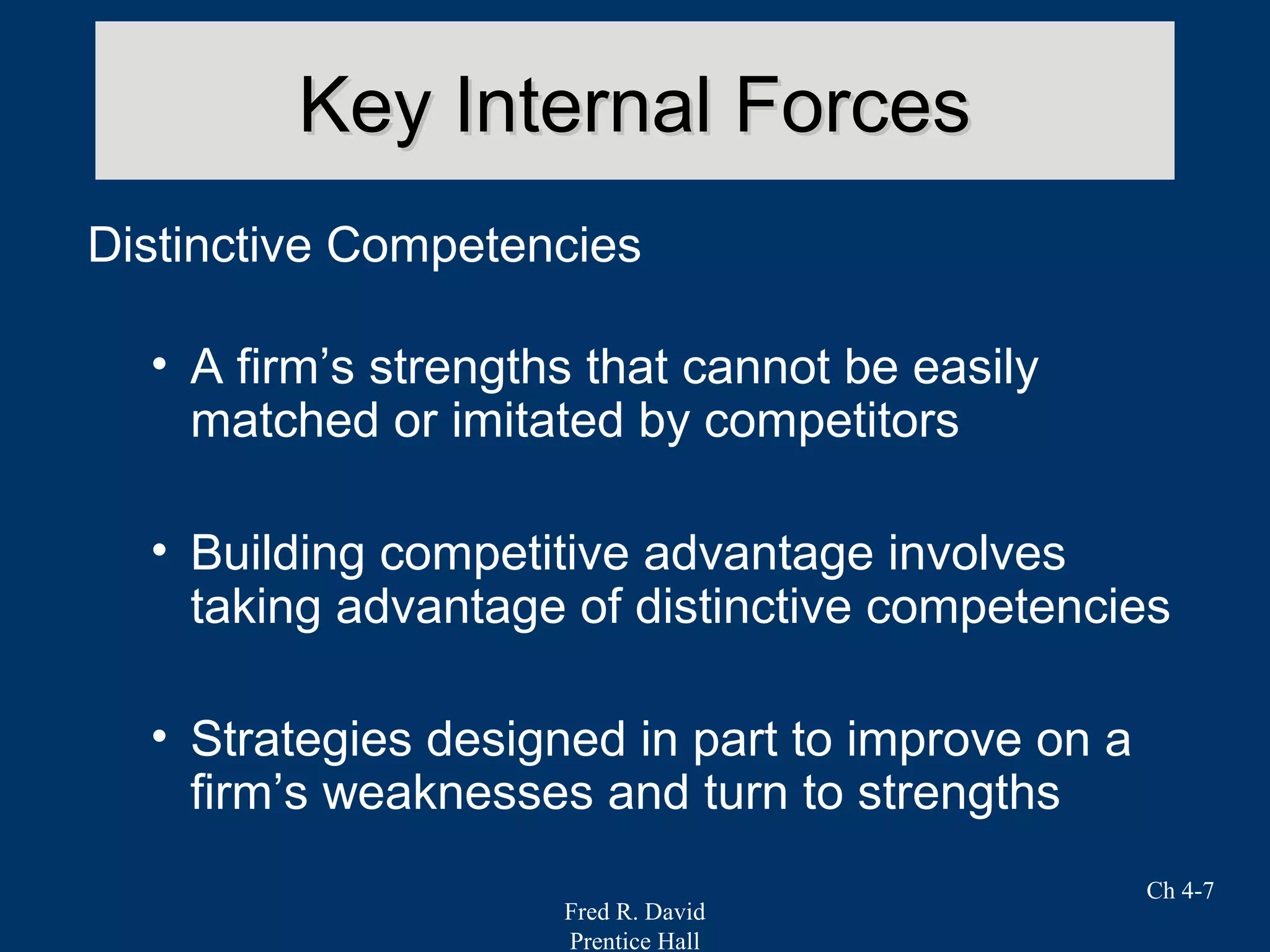 Fred R. David
Prentice Hall
Ch 4-7
Key Internal ForcesKey Internal Forces
Distinctive Competencies
• A firm’s strengths that cannot be easily
matched or imitated by competitors
• Building competitive advantage involves
taking advantage of distinctive competencies
• Strategies designed in part to improve on a
firm’s weaknesses and turn to strengths
 