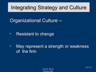 Fred R. David
Prentice Hall
Ch 4-13
Integrating Strategy and CultureIntegrating Strategy and Culture
Organizational Culture --
• Resistant to change
• May represent a strength or weakness
of the firm
 