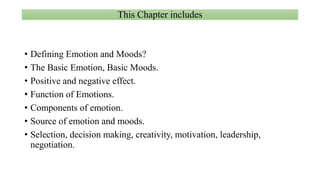 This Chapter includes
• Defining Emotion and Moods?
• The Basic Emotion, Basic Moods.
• Positive and negative effect.
• Function of Emotions.
• Components of emotion.
• Source of emotion and moods.
• Selection, decision making, creativity, motivation, leadership,
negotiation.
 