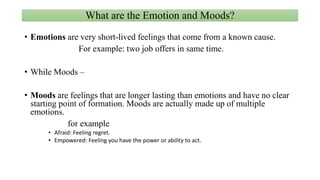 What are the Emotion and Moods?
• Emotions are very short-lived feelings that come from a known cause.
For example: two job offers in same time.
• While Moods –
• Moods are feelings that are longer lasting than emotions and have no clear
starting point of formation. Moods are actually made up of multiple
emotions.
for example
• Afraid: Feeling regret.
• Empowered: Feeling you have the power or ability to act.
 