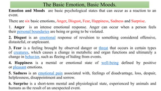 The Basic Emotion, Basic Moods.
Emotion and Moods are basic psychological states that can occur as a reaction to an
event.
There are six basic emotions, Anger, Disgust, Fear, Happiness, Sadness and Surprise.
1. Anger is an intense emotional response. Anger can occur when a person feels
their personal boundaries are being or going to be violated.
2. Disgust is an emotional response of revulsion to something considered offensive,
distasteful, or unpleasant.
3. Fear is a feeling brought by observed danger or threat that occurs in certain types
of creatures, which causes a change in metabolic and organ functions and ultimately a
change in behavior, such as fleeing of hiding from events.
4. Happiness is a mental or emotional state of well-being defined by positive
or pleasant emotions.
5. Sadness is an emotional pain associated with, feelings of disadvantage, loss, despair,
helplessness, disappointment and sorrow.
6. Surprise is a short-term mental and physiological state, experienced by animals and
humans as the result of an unexpected event.
 