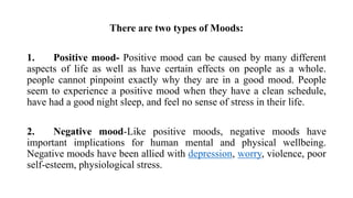 There are two types of Moods:
1. Positive mood- Positive mood can be caused by many different
aspects of life as well as have certain effects on people as a whole.
people cannot pinpoint exactly why they are in a good mood. People
seem to experience a positive mood when they have a clean schedule,
have had a good night sleep, and feel no sense of stress in their life.
2. Negative mood-Like positive moods, negative moods have
important implications for human mental and physical wellbeing.
Negative moods have been allied with depression, worry, violence, poor
self-esteem, physiological stress.
 