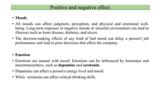 Positive and negative effect.
• Moods
• All moods can affect judgment, perception, and physical and emotional well-
being. Long-term exposure to negative moods or stressful environment can lead to
illnesses such as heart disease, diabetes, and ulcers.
• The decision-making effects of any kind of bad mood can delay a person's job
performance and lead to poor decisions that affect the company.
• Emotion
• Emotions are mutual with mood. Emotions can be influenced by hormones and
neurotransmitters, such as dopamine and serotonin.
• Dopamine can affect a person's energy level and mood.
• While serotonin can affect critical-thinking skills.
 