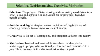 Selection, Decision making, Creativity, Motivation.
• Selection: The process of interviewing and evaluating candidates for a
specific job and selecting an individual for employment based on
certain criteria.
• decision making its simplest sense, decision-making is the act of
choosing between two or more courses of action.
• Creativity is the act of turning new and imaginative ideas into reality.
• Motivation- Internal and external factors that stimulate desire
and energy in people to be continually interested and committed to a
job, role or subject, or to make an effort to attain a goal.
 