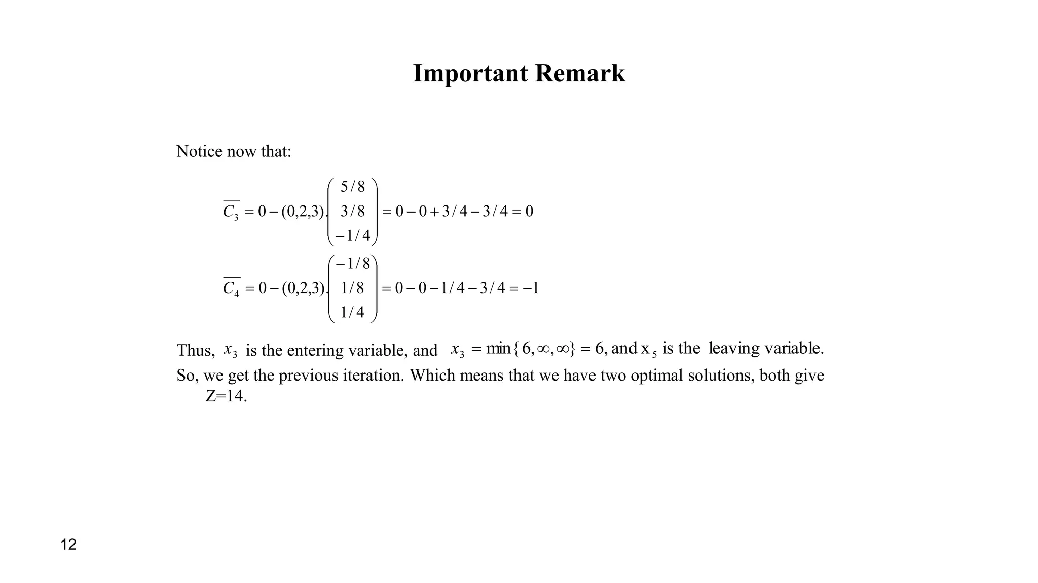 12
Important Remark
Notice now that:
Thus, is the entering variable, and
So, we get the previous iteration. Which means that we have two optimal solutions, both give
Z=14.
14/34/100
4/1
8/1
8/1
).3,2,0(0
04/34/300
4/1
8/3
8/5
).3,2,0(0
4
3

























C
C
3x variable.leavingtheisxand,6},,6min{ 53 x
 