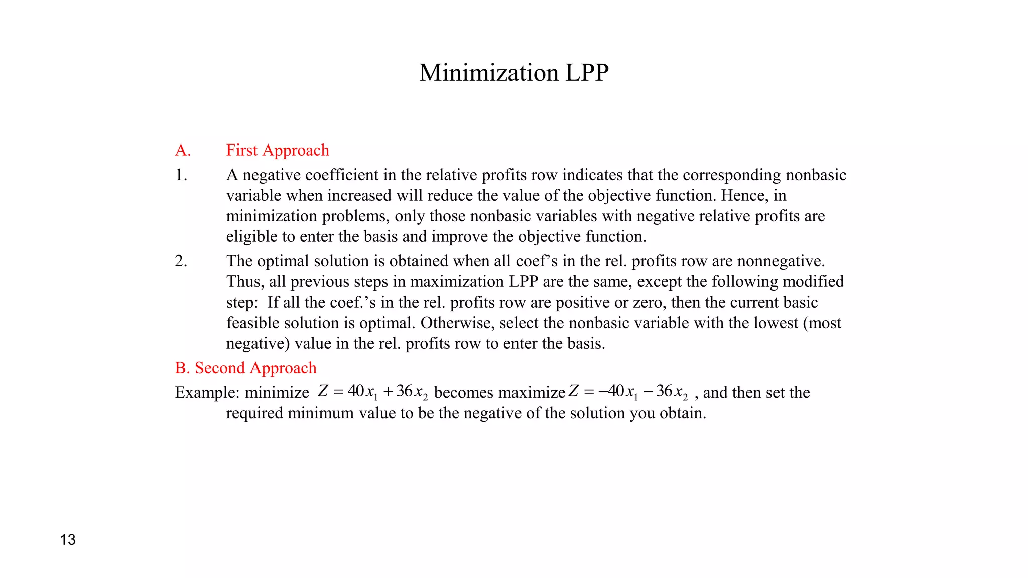 13
Minimization LPP
A. First Approach
1. A negative coefficient in the relative profits row indicates that the corresponding nonbasic
variable when increased will reduce the value of the objective function. Hence, in
minimization problems, only those nonbasic variables with negative relative profits are
eligible to enter the basis and improve the objective function.
2. The optimal solution is obtained when all coef’s in the rel. profits row are nonnegative.
Thus, all previous steps in maximization LPP are the same, except the following modified
step: If all the coef.’s in the rel. profits row are positive or zero, then the current basic
feasible solution is optimal. Otherwise, select the nonbasic variable with the lowest (most
negative) value in the rel. profits row to enter the basis.
B. Second Approach
Example: minimize becomes maximize , and then set the
required minimum value to be the negative of the solution you obtain.
21 3640 xxZ  21 3640 xxZ 
 
