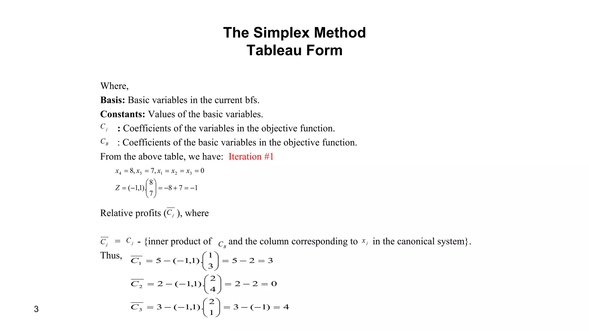 3
The Simplex Method
Tableau Form
Where,
Basis: Basic variables in the current bfs.
Constants: Values of the basic variables.
: Coefficients of the variables in the objective function.
: Coefficients of the basic variables in the objective function.
From the above table, we have: Iteration #1
Relative profits ( ), where
= - {inner product of and the column corresponding to in the canonical system}.
Thus,
jC
BC
178
7
8
).1,1(
0,7,8 32154








Z
xxxxx
jC
jC jC
BC jx
4)1(3
1
2
).1,1(3
022
4
2
).1,1(2
325
3
1
).1,1(5
3
2
1





















C
C
C
 