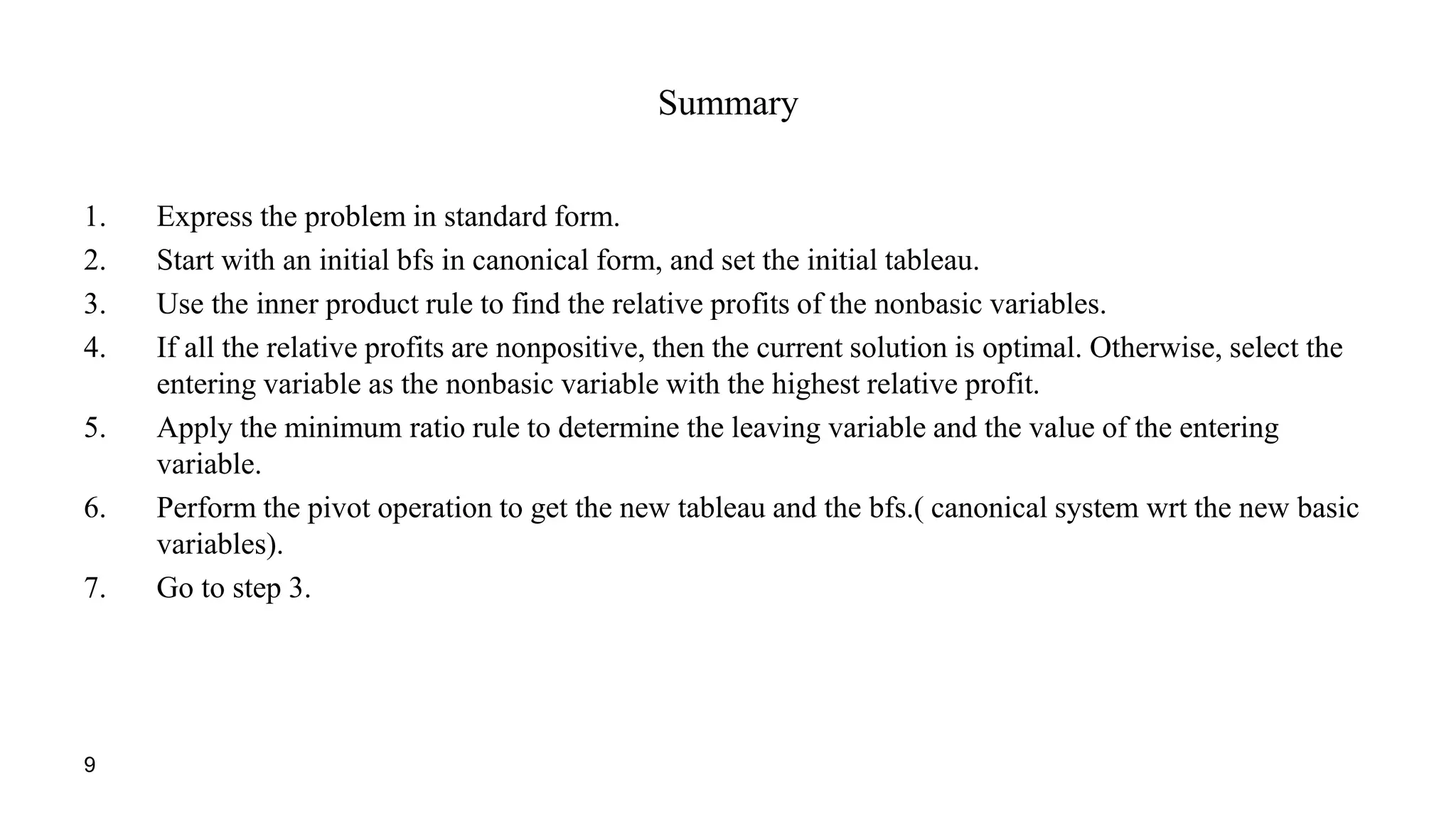 9
Summary
1. Express the problem in standard form.
2. Start with an initial bfs in canonical form, and set the initial tableau.
3. Use the inner product rule to find the relative profits of the nonbasic variables.
4. If all the relative profits are nonpositive, then the current solution is optimal. Otherwise, select the
entering variable as the nonbasic variable with the highest relative profit.
5. Apply the minimum ratio rule to determine the leaving variable and the value of the entering
variable.
6. Perform the pivot operation to get the new tableau and the bfs.( canonical system wrt the new basic
variables).
7. Go to step 3.
 