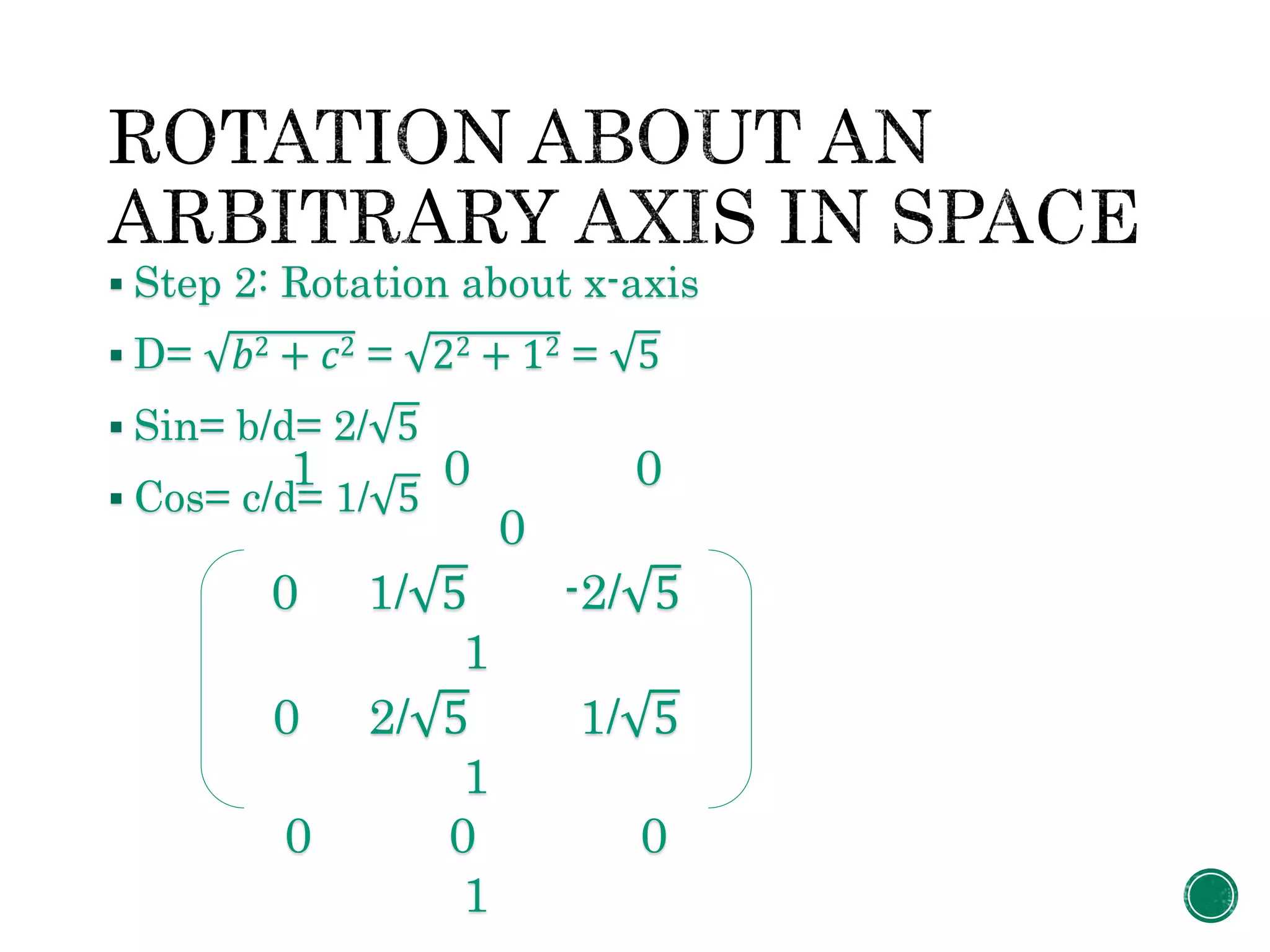  Step 2: Rotation about x-axis
 D= 𝑏2 + 𝑐2 = 22 + 12 = 5
 Sin= b/d= 2/ 5
 Cos= c/d= 1/ 5
1 0 0
0
0 1/ 5 -2/ 5
1
0 2/ 5 1/ 5
1
0 0 0
1
 