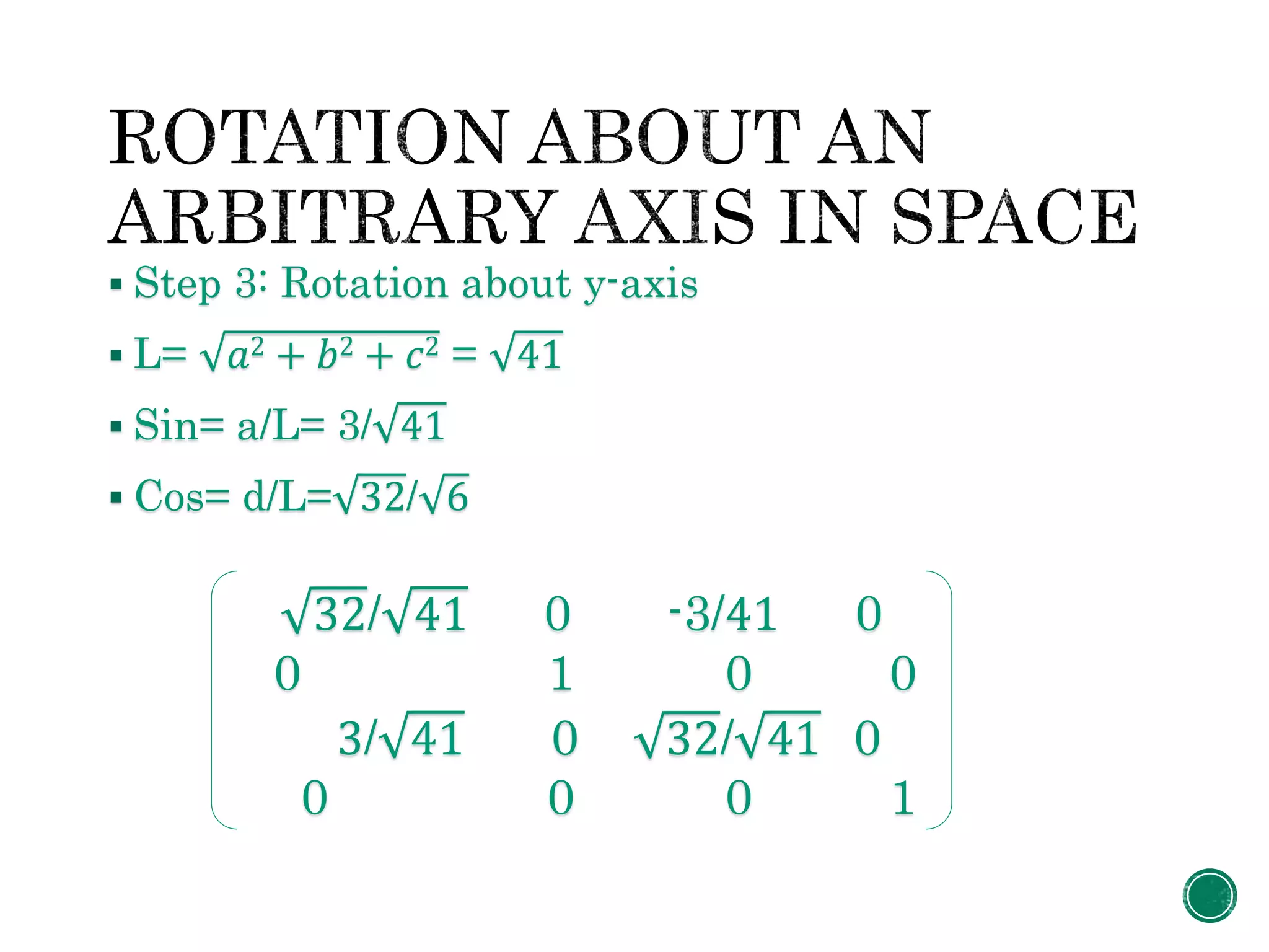  Step 3: Rotation about y-axis
 L= 𝑎2 + 𝑏2 + 𝑐2 = 41
 Sin= a/L= 3/ 41
 Cos= d/L= 32/ 6
32/ 41 0 -3/41 0
0 1 0 0
3/ 41 0 32/ 41 0
0 0 0 1
 