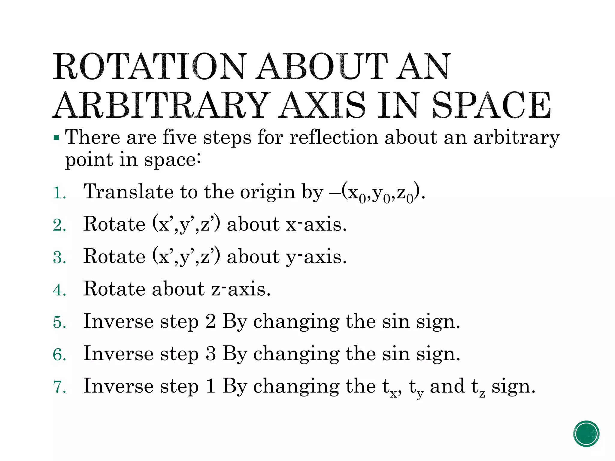  There are five steps for reflection about an arbitrary
point in space:
1. Translate to the origin by –(x0,y0,z0).
2. Rotate (x’,y’,z’) about x-axis.
3. Rotate (x’,y’,z’) about y-axis.
4. Rotate about z-axis.
5. Inverse step 2 By changing the sin sign.
6. Inverse step 3 By changing the sin sign.
7. Inverse step 1 By changing the tx, ty and tz sign.
 