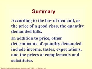 Harcourt, Inc. items and derived items copyright © 2001 by Harcourt, Inc.
Summary
According to the law of demand, as
the price of a good rises, the quantity
demanded falls.
In addition to price, other
determinants of quantity demanded
include income, tastes, expectations,
and the prices of complements and
substitutes.
 