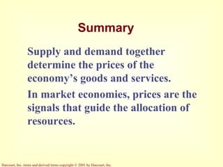 Harcourt, Inc. items and derived items copyright © 2001 by Harcourt, Inc.
Summary
Supply and demand together
determine the prices of the
economy’s goods and services.
In market economies, prices are the
signals that guide the allocation of
resources.
 