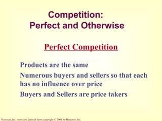 Harcourt, Inc. items and derived items copyright © 2001 by Harcourt, Inc.
Competition:
Perfect and Otherwise
Products are the same
Numerous buyers and sellers so that each
has no influence over price
Buyers and Sellers are price takers
Perfect Competition
 