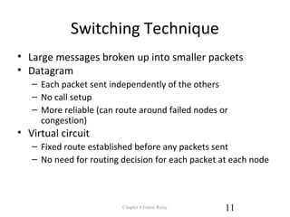 Switching Technique
• Large messages broken up into smaller packets
• Datagram
– Each packet sent independently of the others
– No call setup
– More reliable (can route around failed nodes or
congestion)
• Virtual circuit
– Fixed route established before any packets sent
– No need for routing decision for each packet at each node
Chapter 4 Frame Relay 11
 