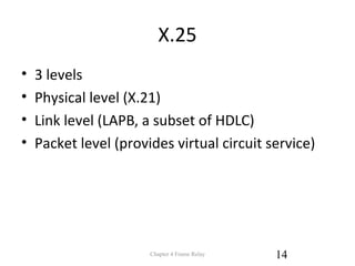 X.25
• 3 levels
• Physical level (X.21)
• Link level (LAPB, a subset of HDLC)
• Packet level (provides virtual circuit service)
Chapter 4 Frame Relay 14
 
