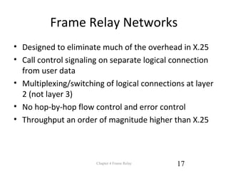 Frame Relay Networks
• Designed to eliminate much of the overhead in X.25
• Call control signaling on separate logical connection
from user data
• Multiplexing/switching of logical connections at layer
2 (not layer 3)
• No hop-by-hop flow control and error control
• Throughput an order of magnitude higher than X.25
Chapter 4 Frame Relay 17
 