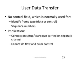 User Data Transfer
• No control field, which is normally used for:
– Identify frame type (data or control)
– Sequence numbers
• Implication:
– Connection setup/teardown carried on separate
channel
– Cannot do flow and error control
Chapter 4 Frame Relay 23
 