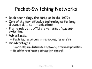 Packet-Switching Networks
• Basic technology the same as in the 1970s
• One of the few effective technologies for long
distance data communications
• Frame relay and ATM are variants of packet-
switching
• Advantages:
– flexibility, resource sharing, robust, responsive
• Disadvantages:
– Time delays in distributed network, overhead penalties
– Need for routing and congestion control
Chapter 4 Frame Relay 3
 