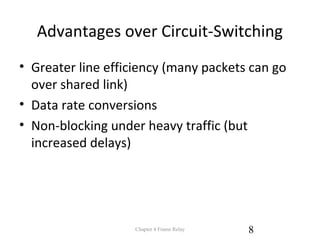 Advantages over Circuit-Switching
• Greater line efficiency (many packets can go
over shared link)
• Data rate conversions
• Non-blocking under heavy traffic (but
increased delays)
Chapter 4 Frame Relay 8
 