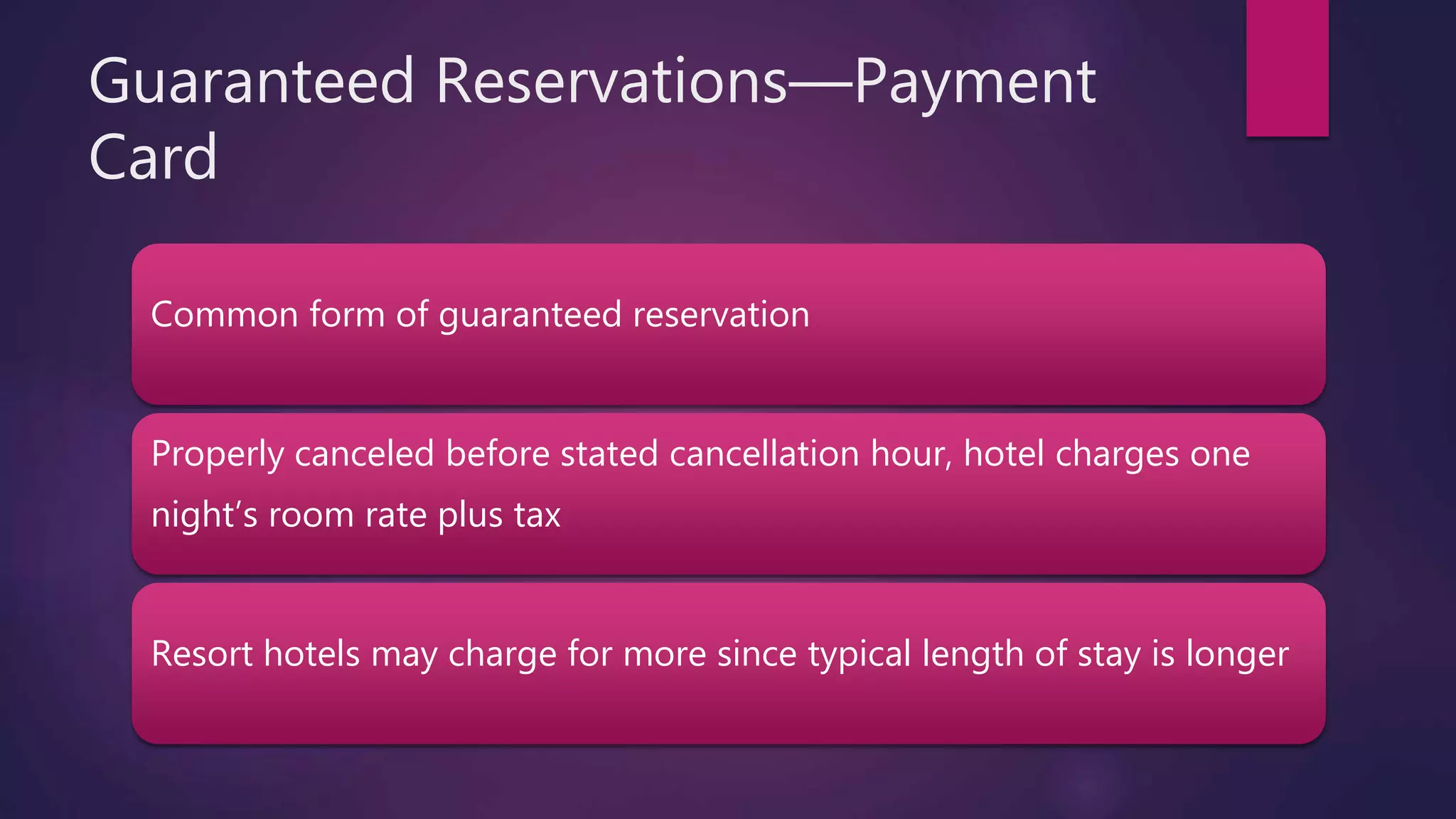 Guaranteed Reservations—Payment
Card
Common form of guaranteed reservation
Properly canceled before stated cancellation hour, hotel charges one
night’s room rate plus tax
Resort hotels may charge for more since typical length of stay is longer
 