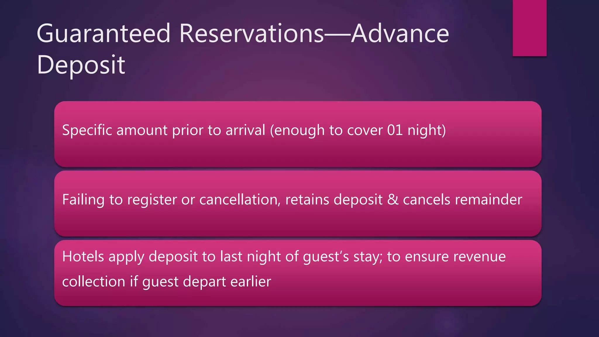 Guaranteed Reservations—Advance
Deposit
Specific amount prior to arrival (enough to cover 01 night)
Failing to register or cancellation, retains deposit & cancels remainder
Hotels apply deposit to last night of guest’s stay; to ensure revenue
collection if guest depart earlier
 