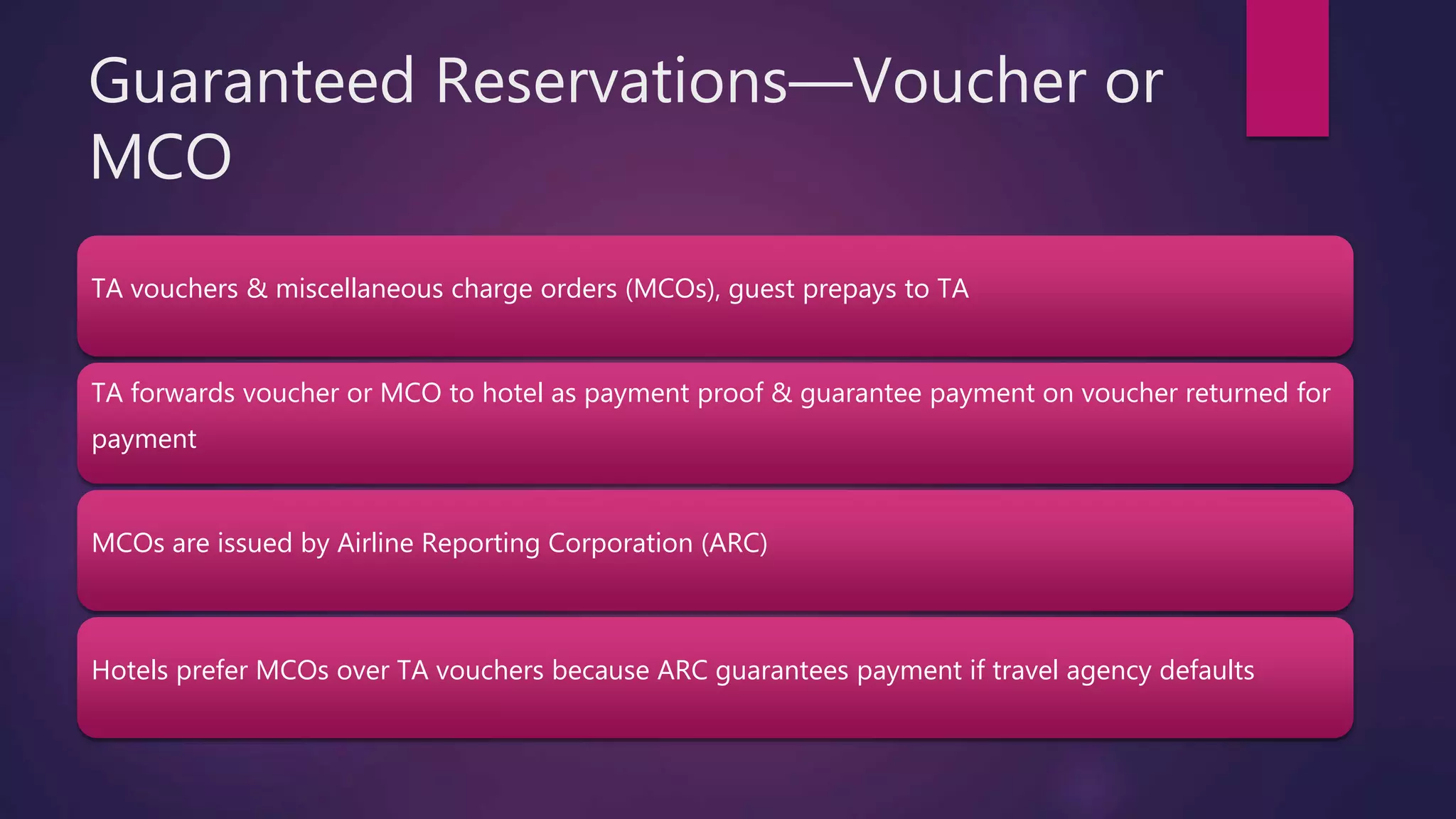 Guaranteed Reservations—Voucher or
MCO
TA vouchers & miscellaneous charge orders (MCOs), guest prepays to TA
TA forwards voucher or MCO to hotel as payment proof & guarantee payment on voucher returned for
payment
MCOs are issued by Airline Reporting Corporation (ARC)
Hotels prefer MCOs over TA vouchers because ARC guarantees payment if travel agency defaults
 