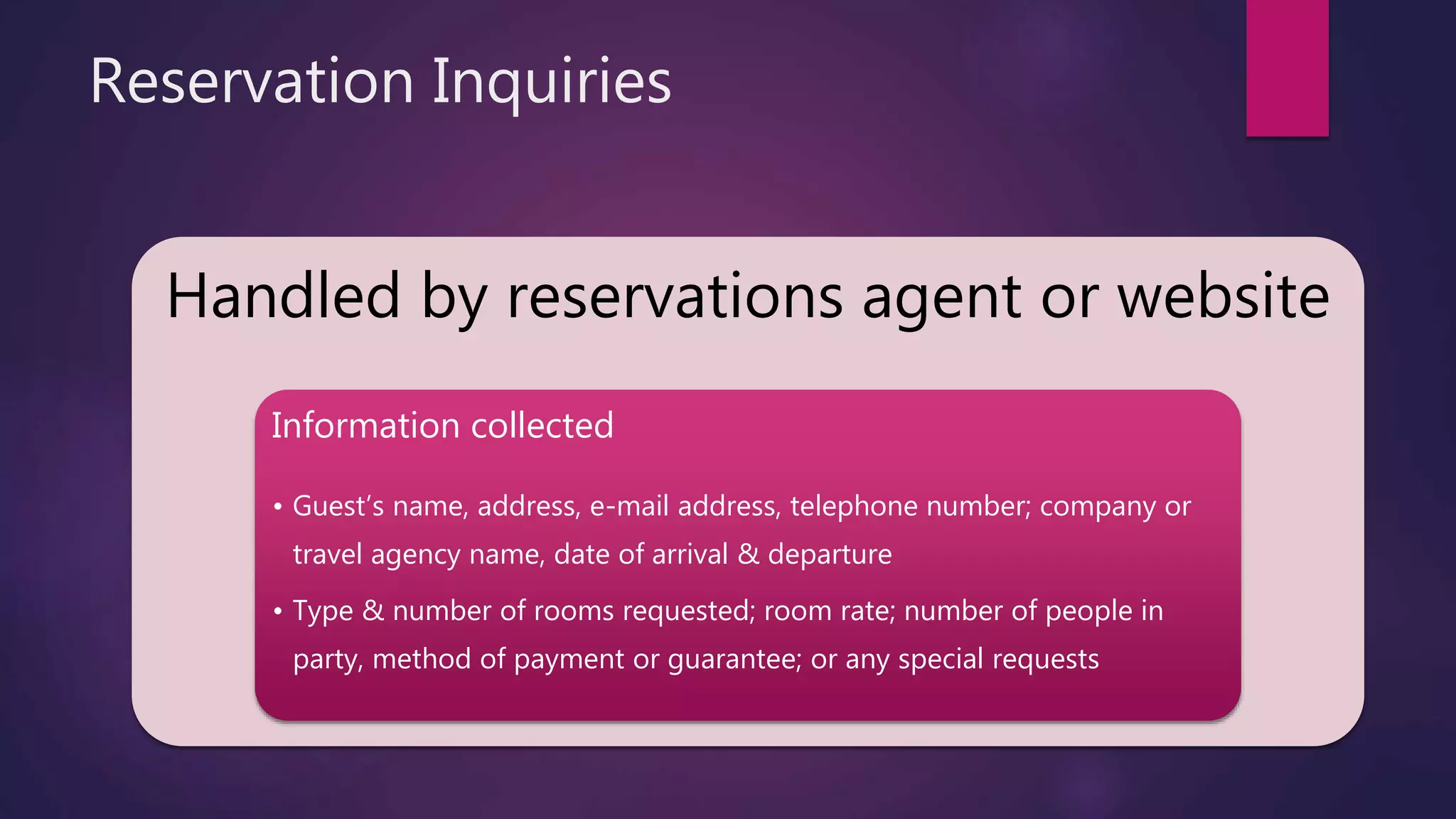 Reservation Inquiries
Handled by reservations agent or website
Information collected
• Guest’s name, address, e-mail address, telephone number; company or
travel agency name, date of arrival & departure
• Type & number of rooms requested; room rate; number of people in
party, method of payment or guarantee; or any special requests
 