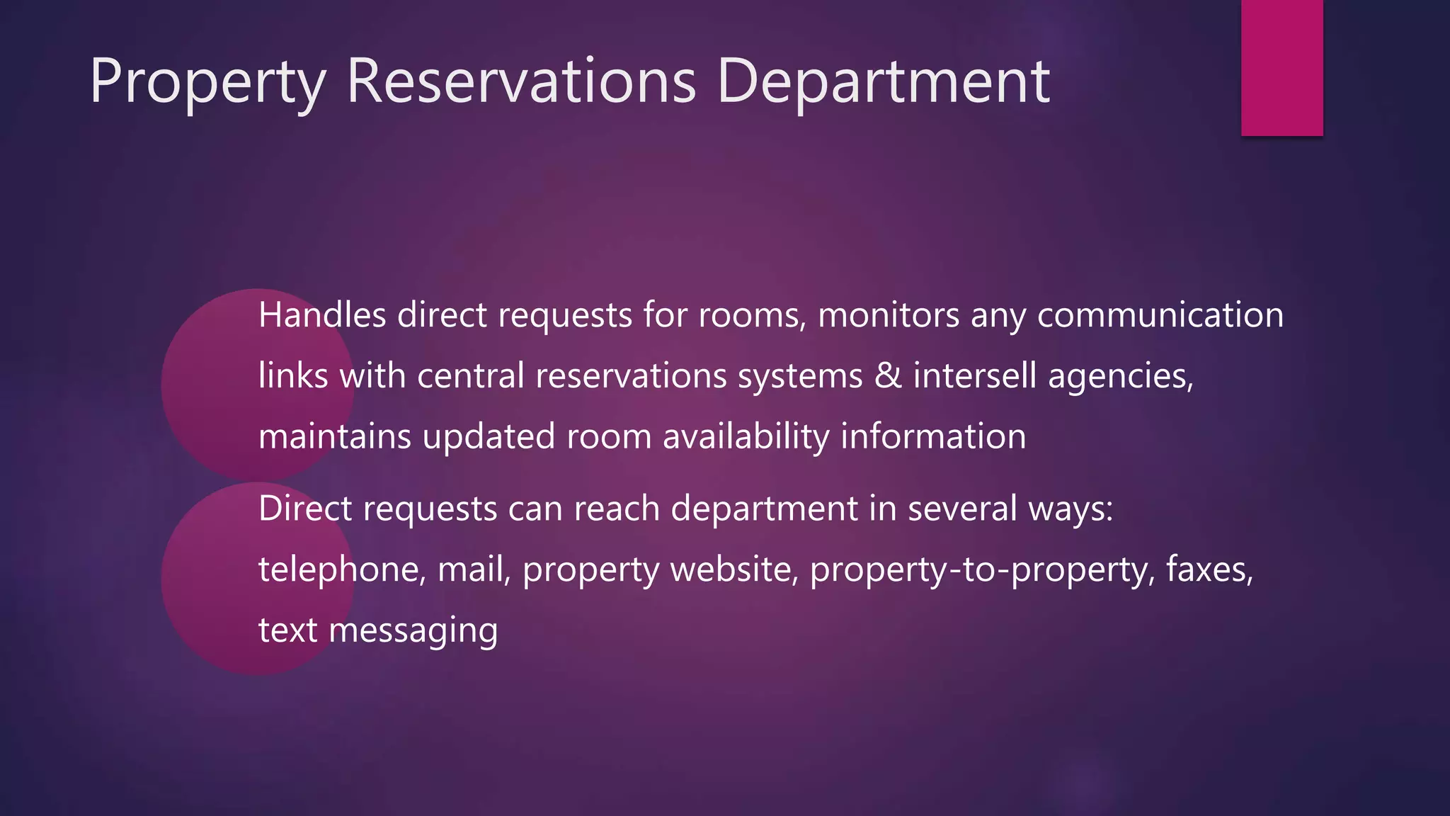 Property Reservations Department
Handles direct requests for rooms, monitors any communication
links with central reservations systems & intersell agencies,
maintains updated room availability information
Direct requests can reach department in several ways:
telephone, mail, property website, property-to-property, faxes,
text messaging
 