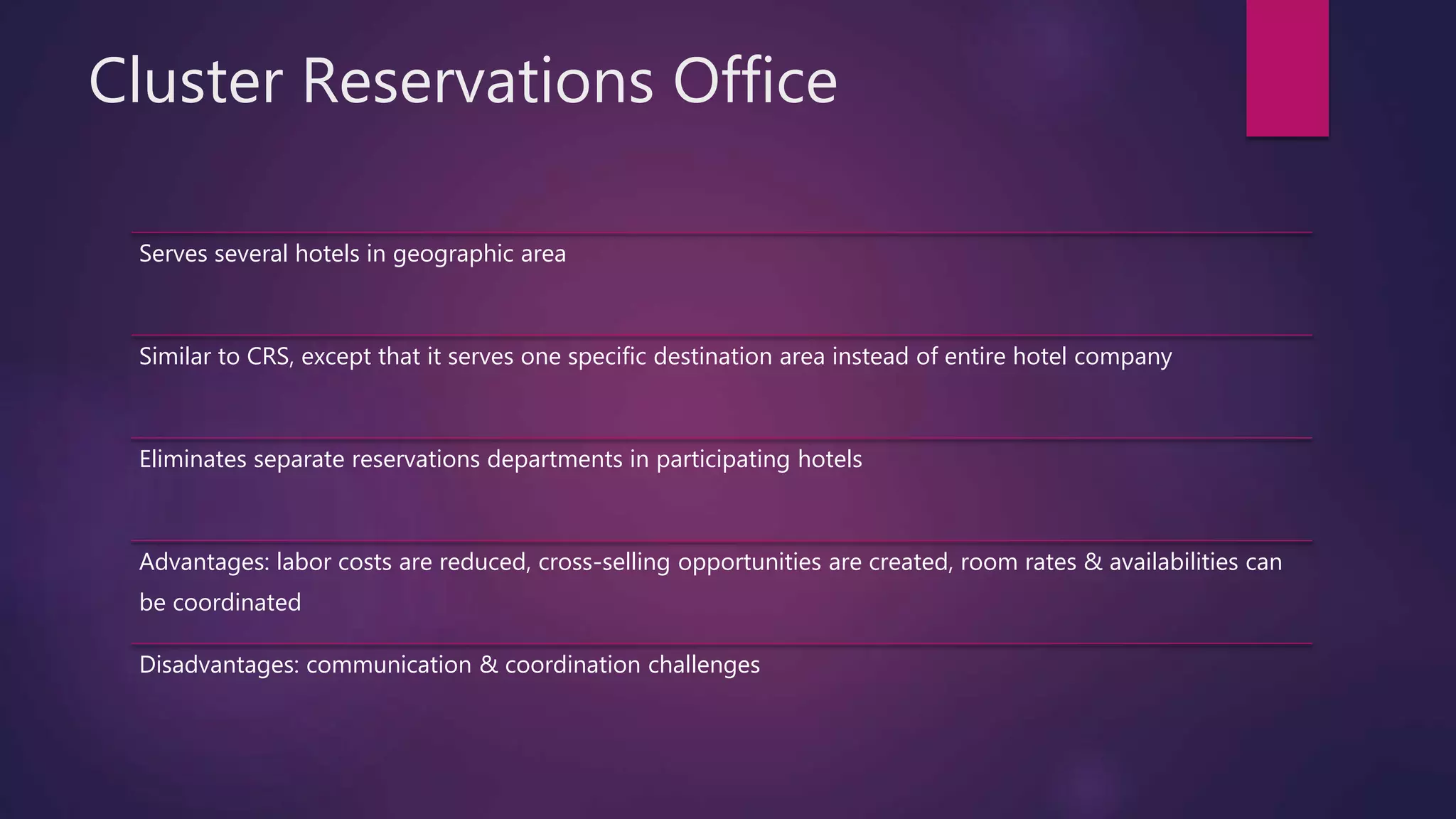 Cluster Reservations Office
Serves several hotels in geographic area
Similar to CRS, except that it serves one specific destination area instead of entire hotel company
Eliminates separate reservations departments in participating hotels
Advantages: labor costs are reduced, cross-selling opportunities are created, room rates & availabilities can
be coordinated
Disadvantages: communication & coordination challenges
 