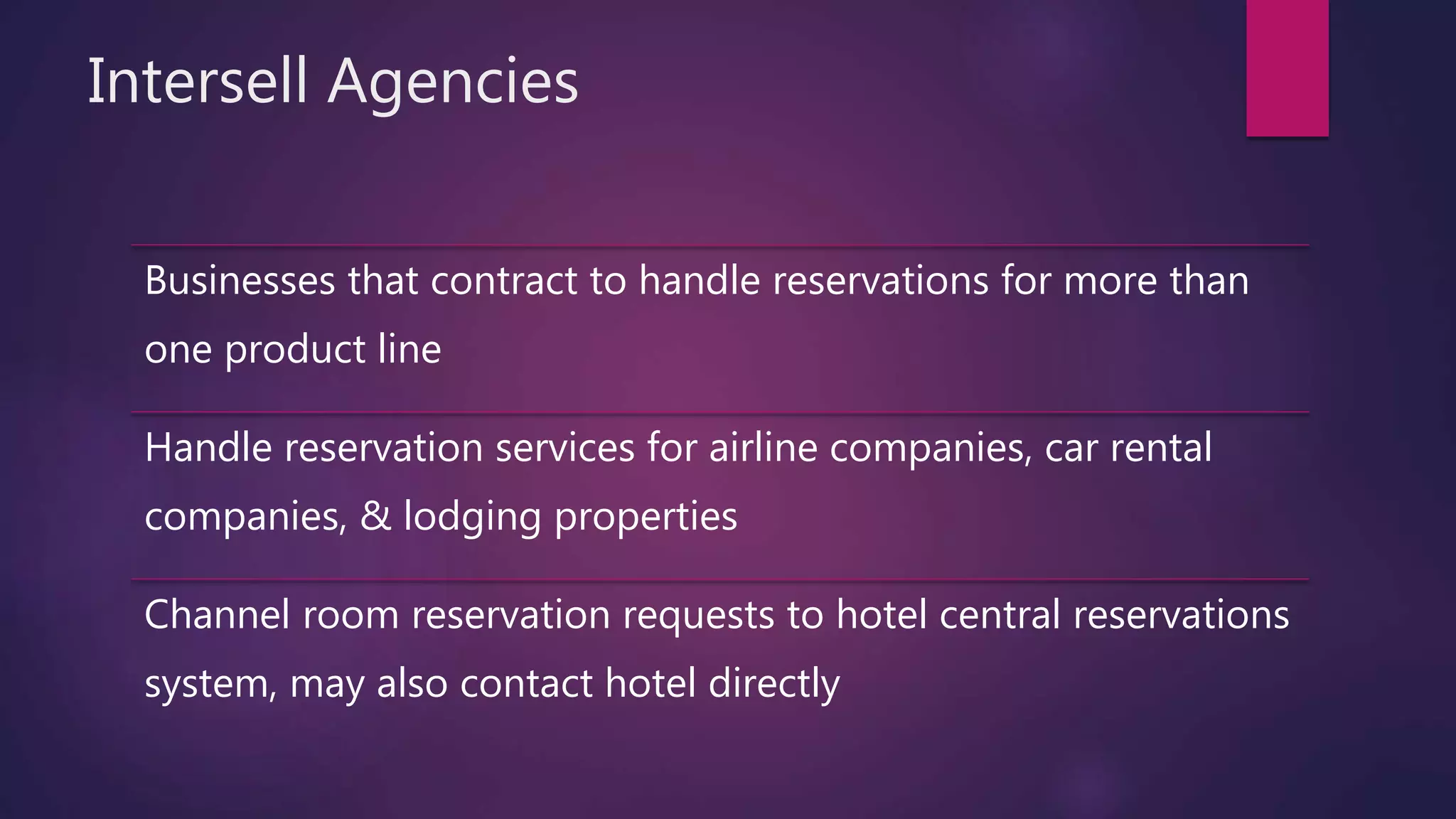 Intersell Agencies
Businesses that contract to handle reservations for more than
one product line
Handle reservation services for airline companies, car rental
companies, & lodging properties
Channel room reservation requests to hotel central reservations
system, may also contact hotel directly
 