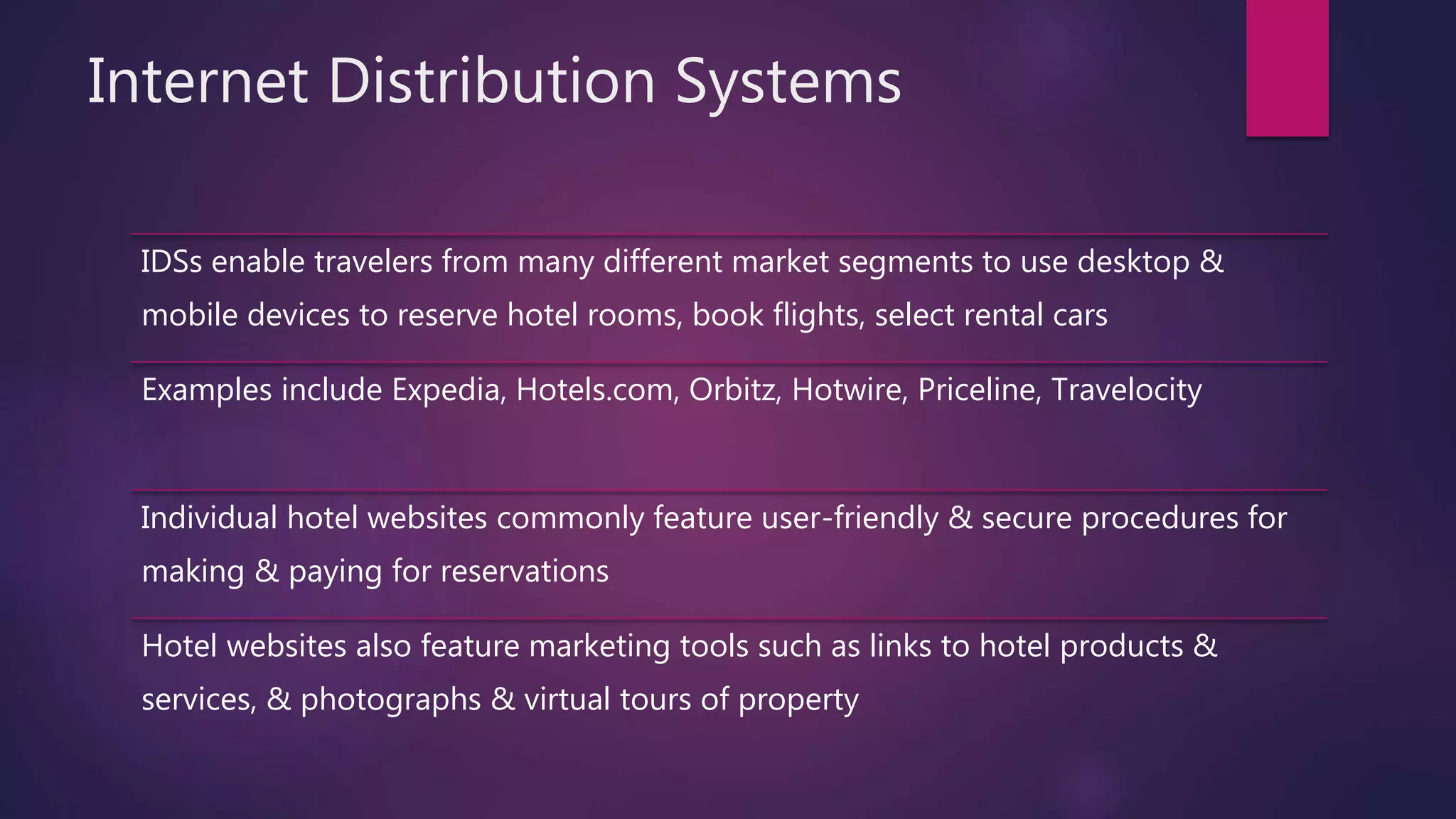 Internet Distribution Systems
IDSs enable travelers from many different market segments to use desktop &
mobile devices to reserve hotel rooms, book flights, select rental cars
Examples include Expedia, Hotels.com, Orbitz, Hotwire, Priceline, Travelocity
Individual hotel websites commonly feature user-friendly & secure procedures for
making & paying for reservations
Hotel websites also feature marketing tools such as links to hotel products &
services, & photographs & virtual tours of property
 