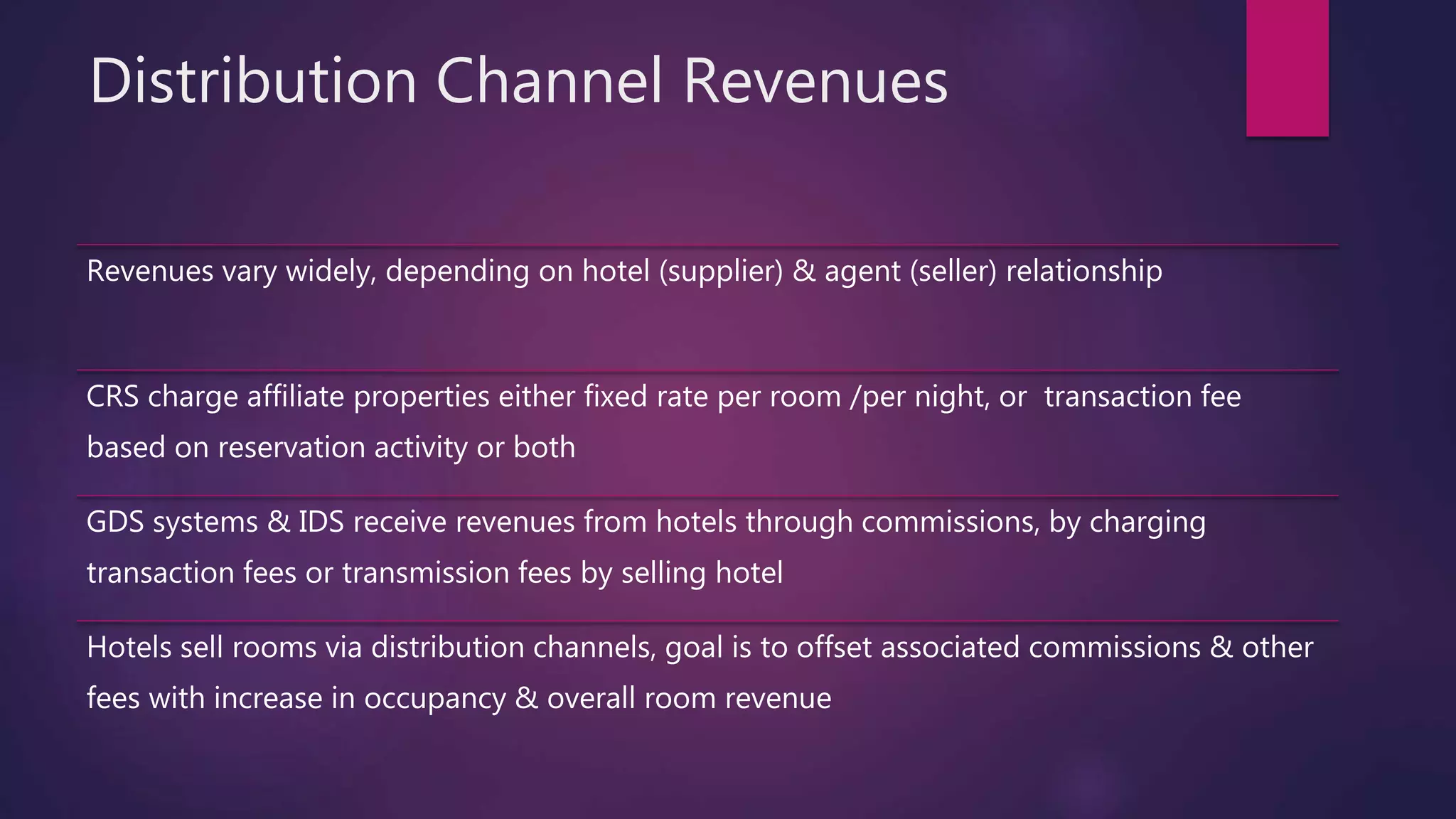 Distribution Channel Revenues
Revenues vary widely, depending on hotel (supplier) & agent (seller) relationship
CRS charge affiliate properties either fixed rate per room /per night, or transaction fee
based on reservation activity or both
GDS systems & IDS receive revenues from hotels through commissions, by charging
transaction fees or transmission fees by selling hotel
Hotels sell rooms via distribution channels, goal is to offset associated commissions & other
fees with increase in occupancy & overall room revenue
 