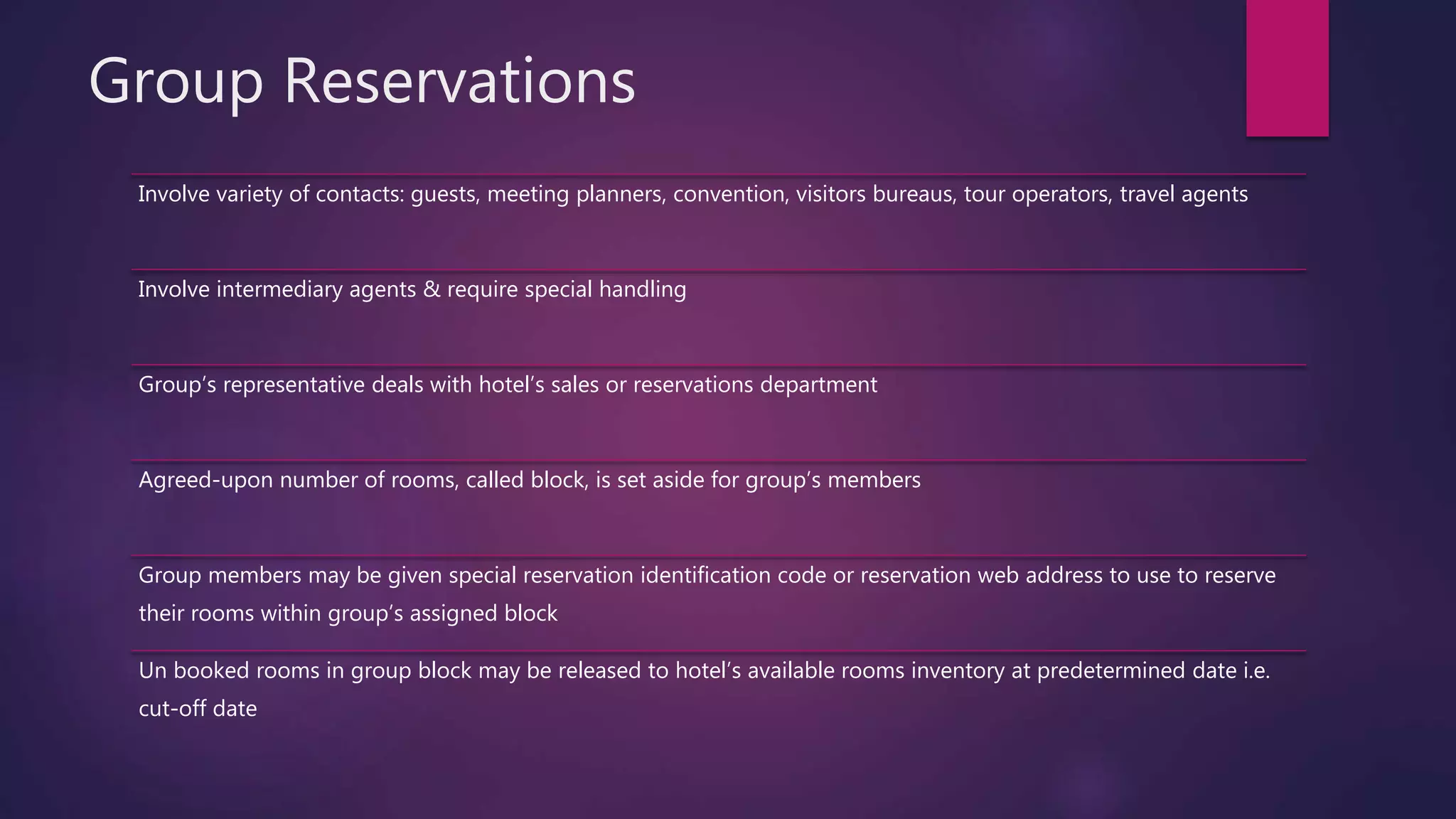 Group Reservations
Involve variety of contacts: guests, meeting planners, convention, visitors bureaus, tour operators, travel agents
Involve intermediary agents & require special handling
Group’s representative deals with hotel’s sales or reservations department
Agreed-upon number of rooms, called block, is set aside for group’s members
Group members may be given special reservation identification code or reservation web address to use to reserve
their rooms within group’s assigned block
Un booked rooms in group block may be released to hotel’s available rooms inventory at predetermined date i.e.
cut-off date
 