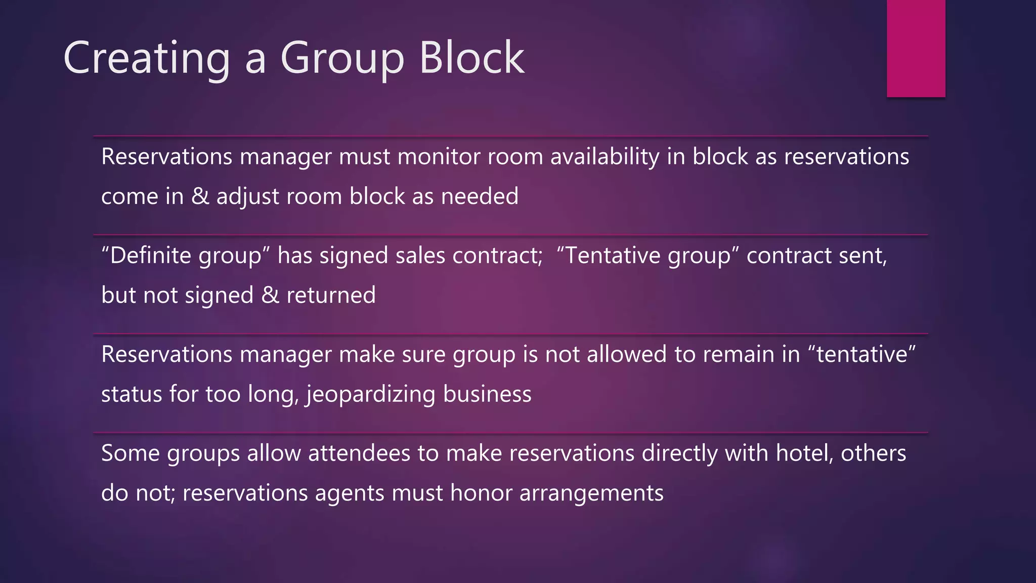 Creating a Group Block
Reservations manager must monitor room availability in block as reservations
come in & adjust room block as needed
“Definite group” has signed sales contract; “Tentative group” contract sent,
but not signed & returned
Reservations manager make sure group is not allowed to remain in “tentative”
status for too long, jeopardizing business
Some groups allow attendees to make reservations directly with hotel, others
do not; reservations agents must honor arrangements
 