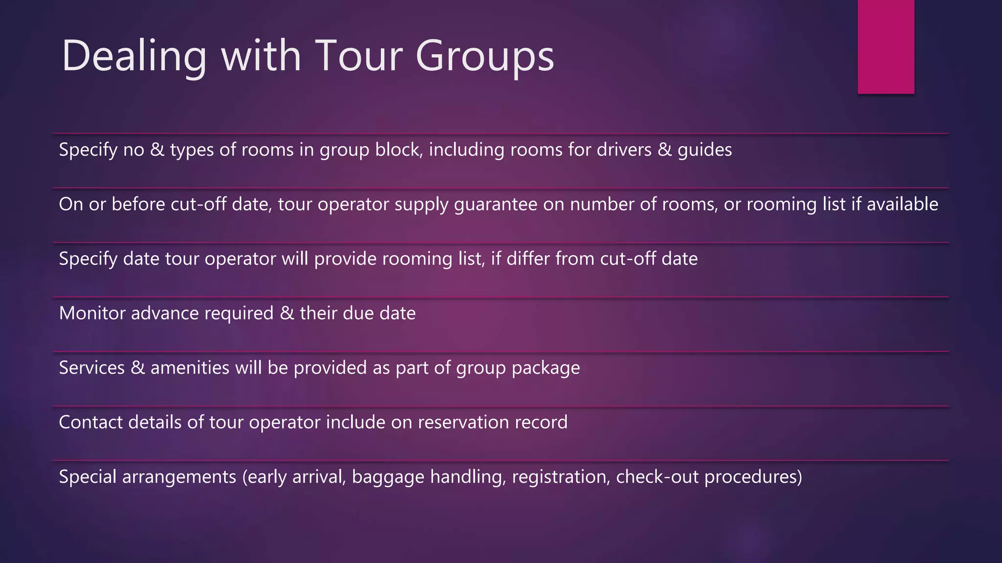 Dealing with Tour Groups
Specify no & types of rooms in group block, including rooms for drivers & guides
On or before cut-off date, tour operator supply guarantee on number of rooms, or rooming list if available
Specify date tour operator will provide rooming list, if differ from cut-off date
Monitor advance required & their due date
Services & amenities will be provided as part of group package
Contact details of tour operator include on reservation record
Special arrangements (early arrival, baggage handling, registration, check-out procedures)
 