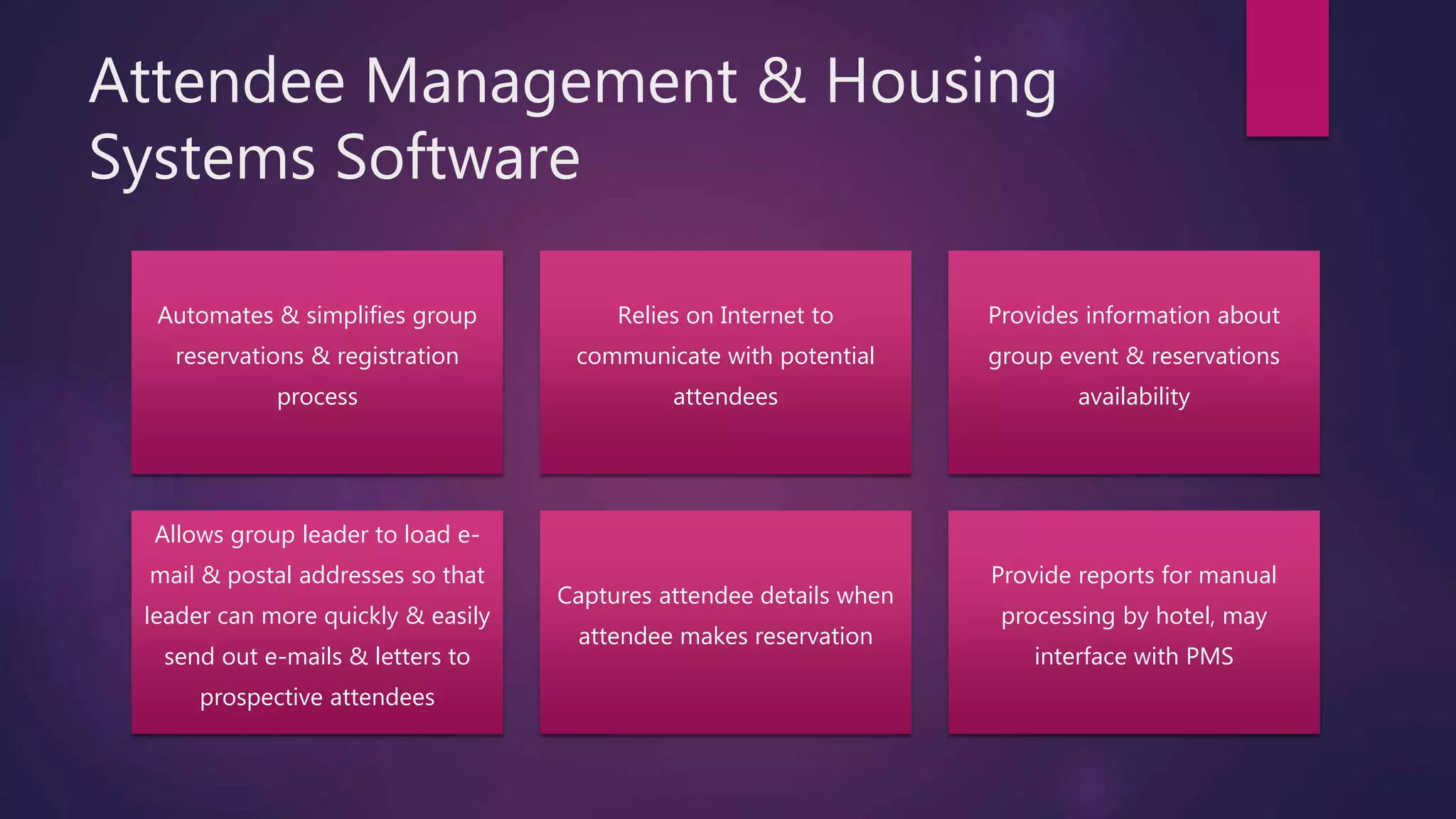 Attendee Management & Housing
Systems Software
Automates & simplifies group
reservations & registration
process
Relies on Internet to
communicate with potential
attendees
Provides information about
group event & reservations
availability
Allows group leader to load e-
mail & postal addresses so that
leader can more quickly & easily
send out e-mails & letters to
prospective attendees
Captures attendee details when
attendee makes reservation
Provide reports for manual
processing by hotel, may
interface with PMS
 
