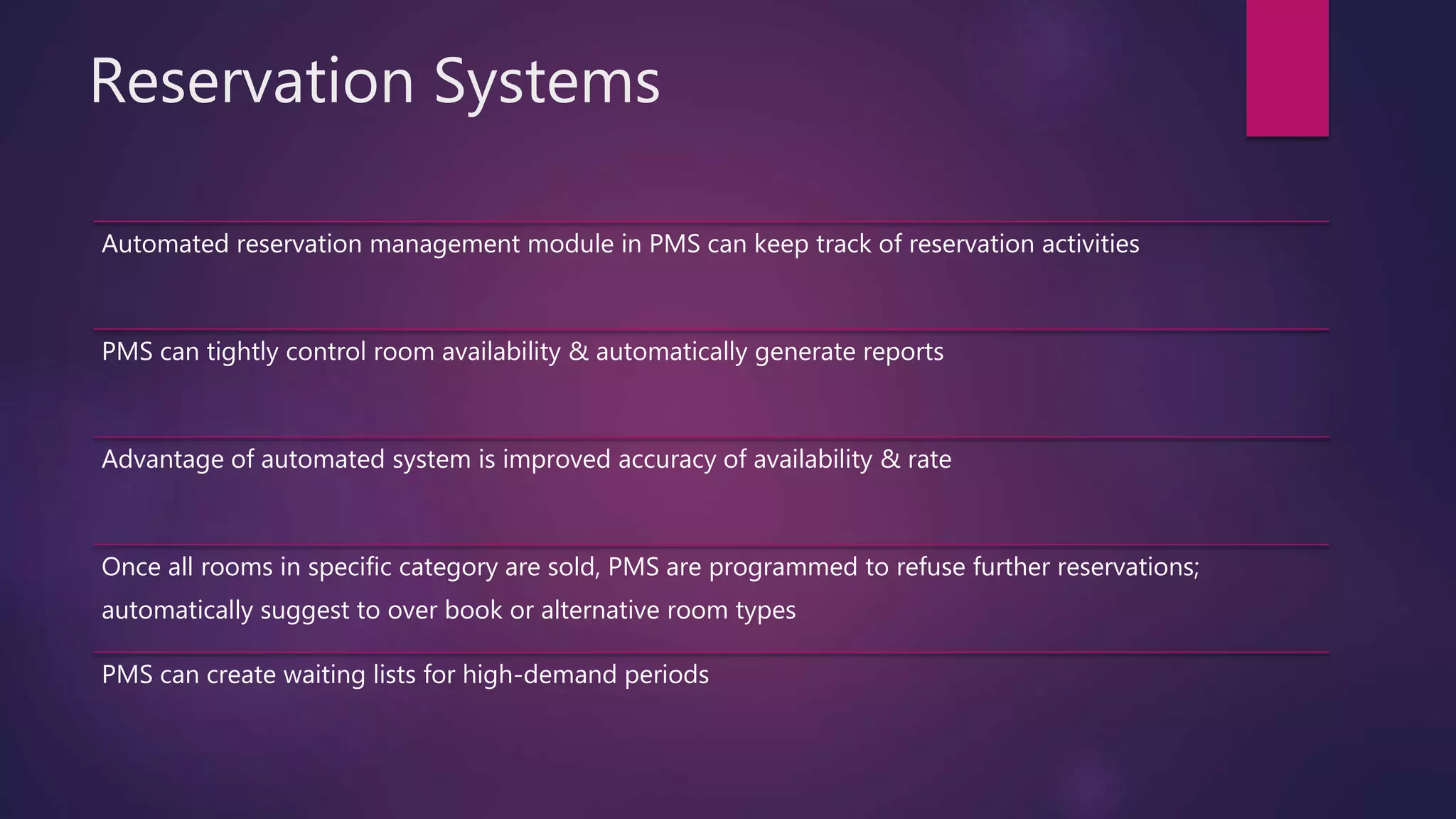 Reservation Systems
Automated reservation management module in PMS can keep track of reservation activities
PMS can tightly control room availability & automatically generate reports
Advantage of automated system is improved accuracy of availability & rate
Once all rooms in specific category are sold, PMS are programmed to refuse further reservations;
automatically suggest to over book or alternative room types
PMS can create waiting lists for high-demand periods
 