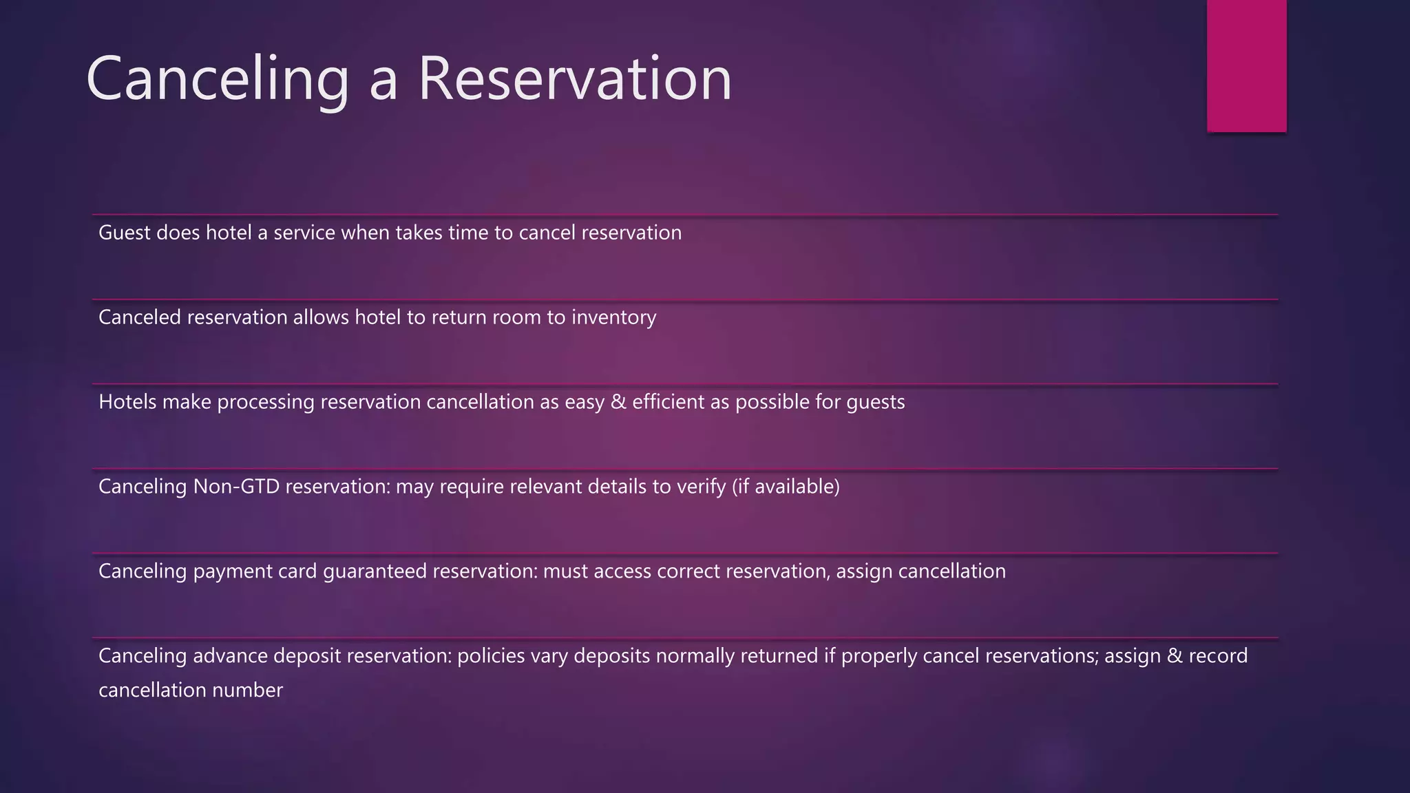 Canceling a Reservation
Guest does hotel a service when takes time to cancel reservation
Canceled reservation allows hotel to return room to inventory
Hotels make processing reservation cancellation as easy & efficient as possible for guests
Canceling Non-GTD reservation: may require relevant details to verify (if available)
Canceling payment card guaranteed reservation: must access correct reservation, assign cancellation
Canceling advance deposit reservation: policies vary deposits normally returned if properly cancel reservations; assign & record
cancellation number
 