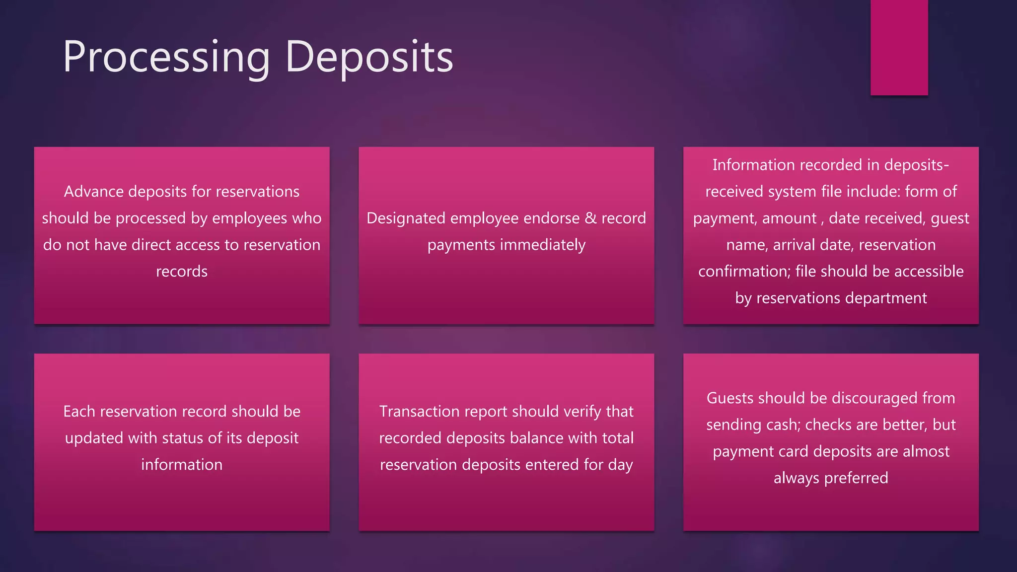Processing Deposits
Advance deposits for reservations
should be processed by employees who
do not have direct access to reservation
records
Designated employee endorse & record
payments immediately
Information recorded in deposits-
received system file include: form of
payment, amount , date received, guest
name, arrival date, reservation
confirmation; file should be accessible
by reservations department
Each reservation record should be
updated with status of its deposit
information
Transaction report should verify that
recorded deposits balance with total
reservation deposits entered for day
Guests should be discouraged from
sending cash; checks are better, but
payment card deposits are almost
always preferred
 
