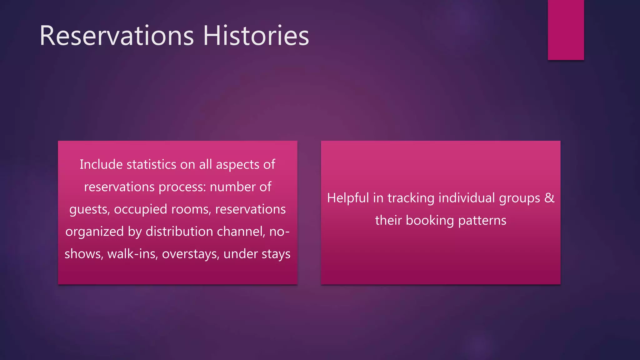 Reservations Histories
Include statistics on all aspects of
reservations process: number of
guests, occupied rooms, reservations
organized by distribution channel, no-
shows, walk-ins, overstays, under stays
Helpful in tracking individual groups &
their booking patterns
 