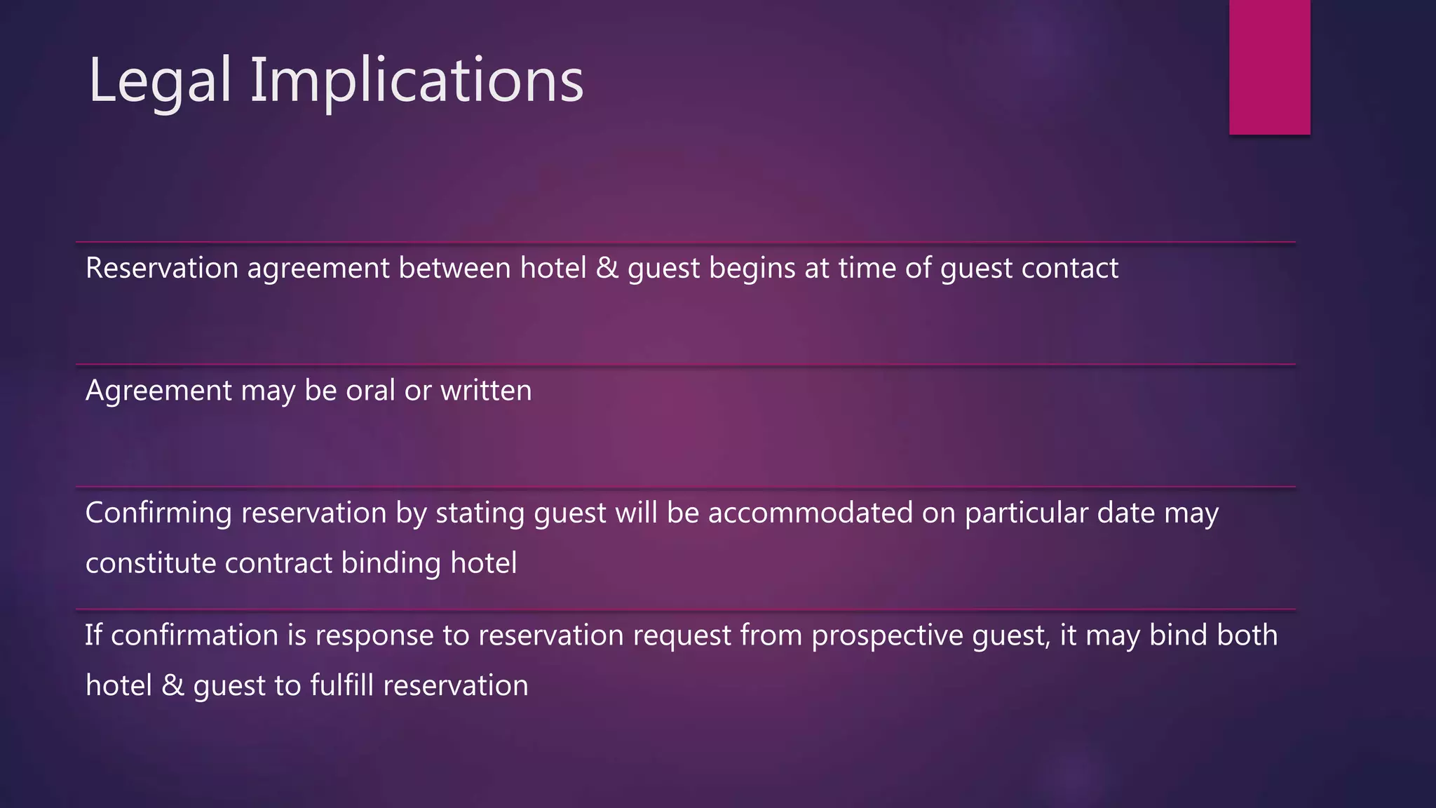 Legal Implications
Reservation agreement between hotel & guest begins at time of guest contact
Agreement may be oral or written
Confirming reservation by stating guest will be accommodated on particular date may
constitute contract binding hotel
If confirmation is response to reservation request from prospective guest, it may bind both
hotel & guest to fulfill reservation
 