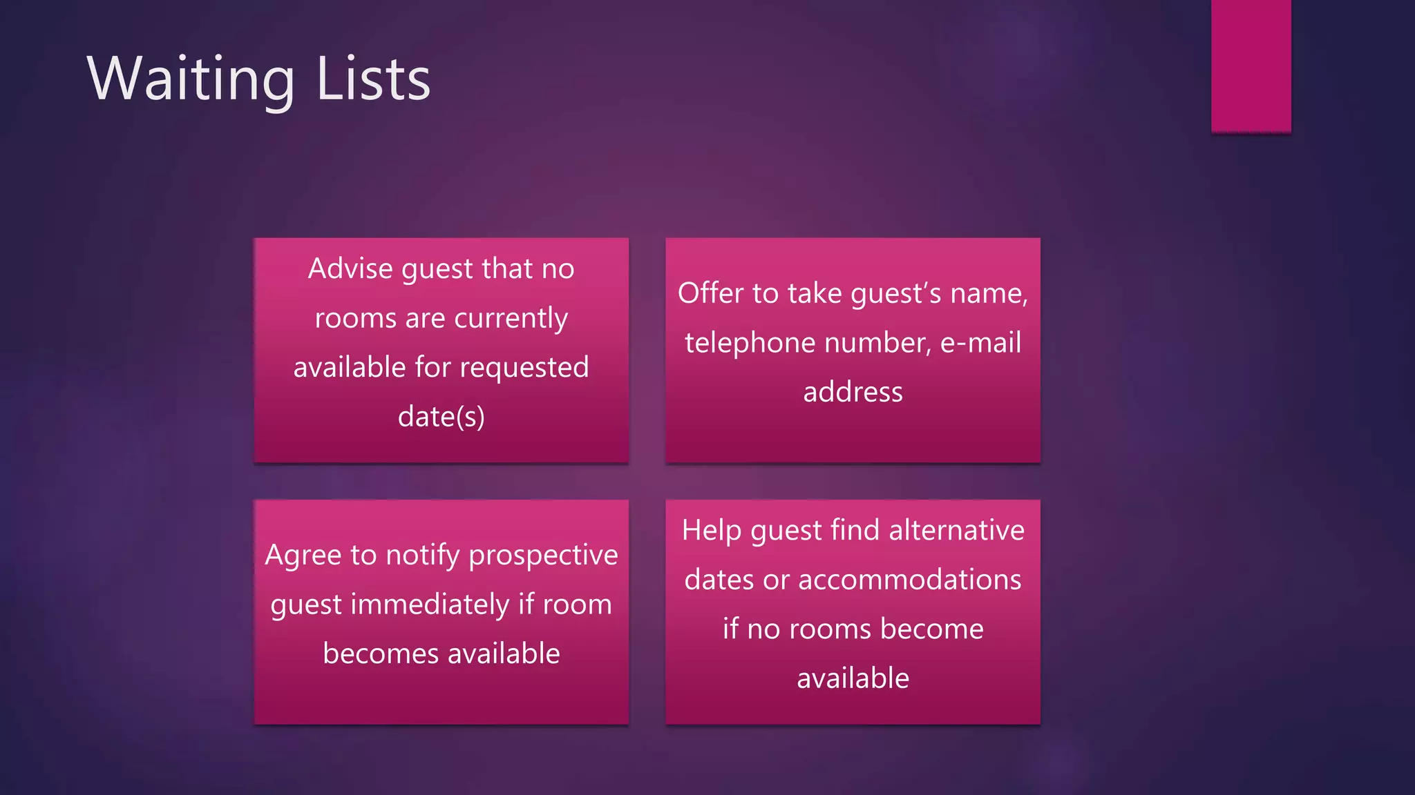 Waiting Lists
Advise guest that no
rooms are currently
available for requested
date(s)
Offer to take guest’s name,
telephone number, e-mail
address
Agree to notify prospective
guest immediately if room
becomes available
Help guest find alternative
dates or accommodations
if no rooms become
available
 