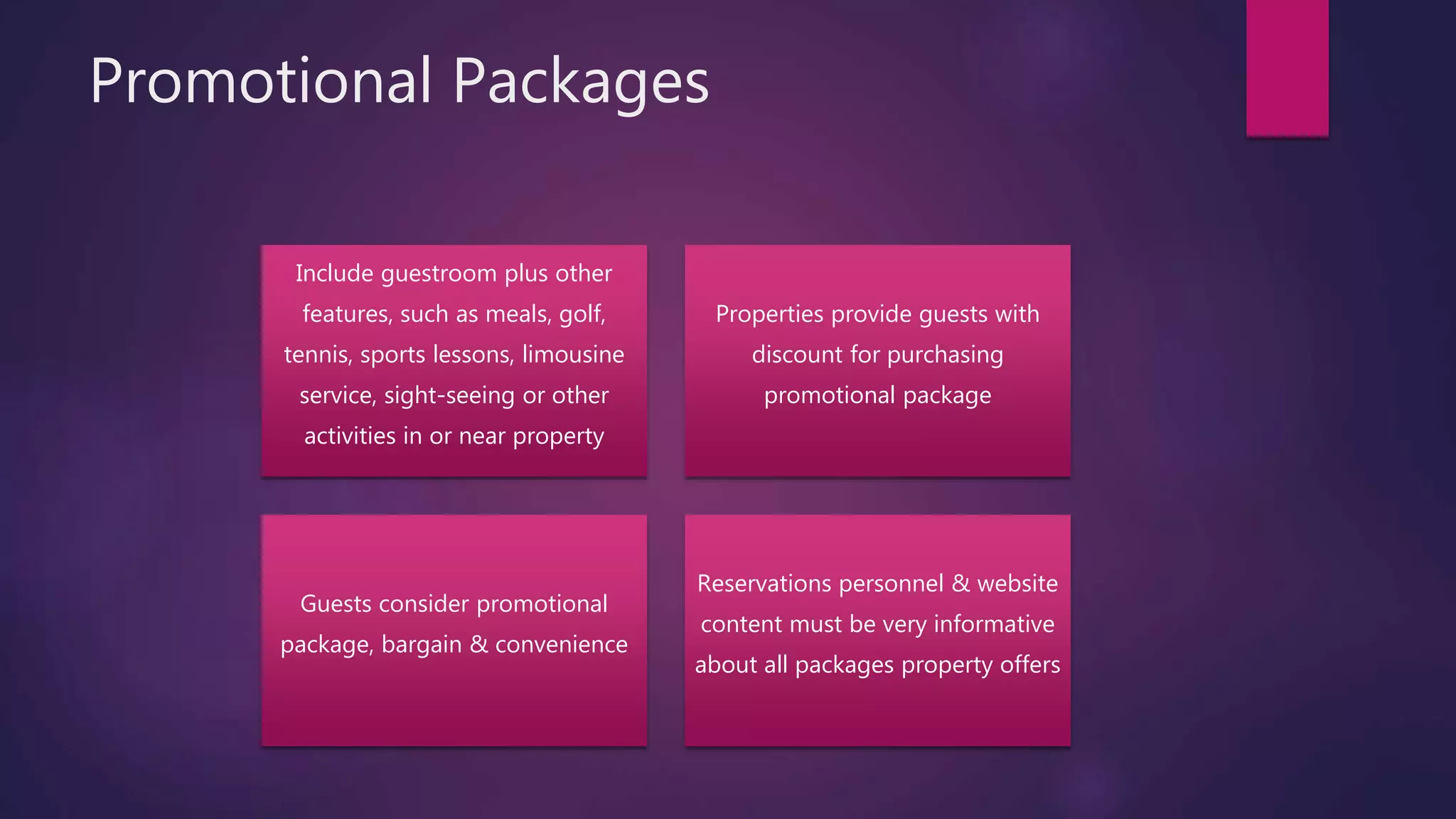 Promotional Packages
Include guestroom plus other
features, such as meals, golf,
tennis, sports lessons, limousine
service, sight-seeing or other
activities in or near property
Properties provide guests with
discount for purchasing
promotional package
Guests consider promotional
package, bargain & convenience
Reservations personnel & website
content must be very informative
about all packages property offers
 