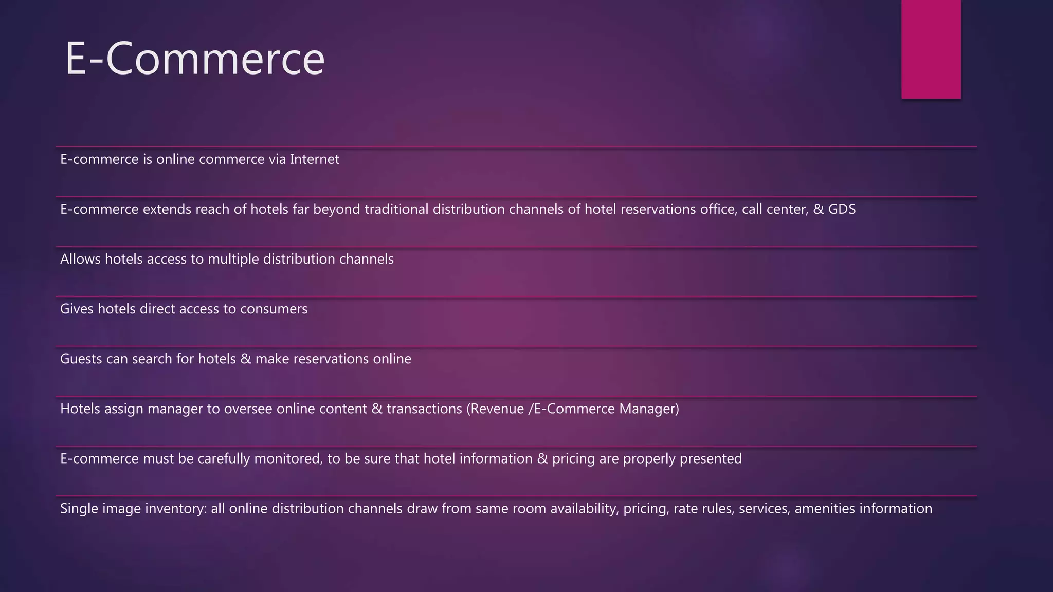 E-Commerce
E-commerce is online commerce via Internet
E-commerce extends reach of hotels far beyond traditional distribution channels of hotel reservations office, call center, & GDS
Allows hotels access to multiple distribution channels
Gives hotels direct access to consumers
Guests can search for hotels & make reservations online
Hotels assign manager to oversee online content & transactions (Revenue /E-Commerce Manager)
E-commerce must be carefully monitored, to be sure that hotel information & pricing are properly presented
Single image inventory: all online distribution channels draw from same room availability, pricing, rate rules, services, amenities information
 