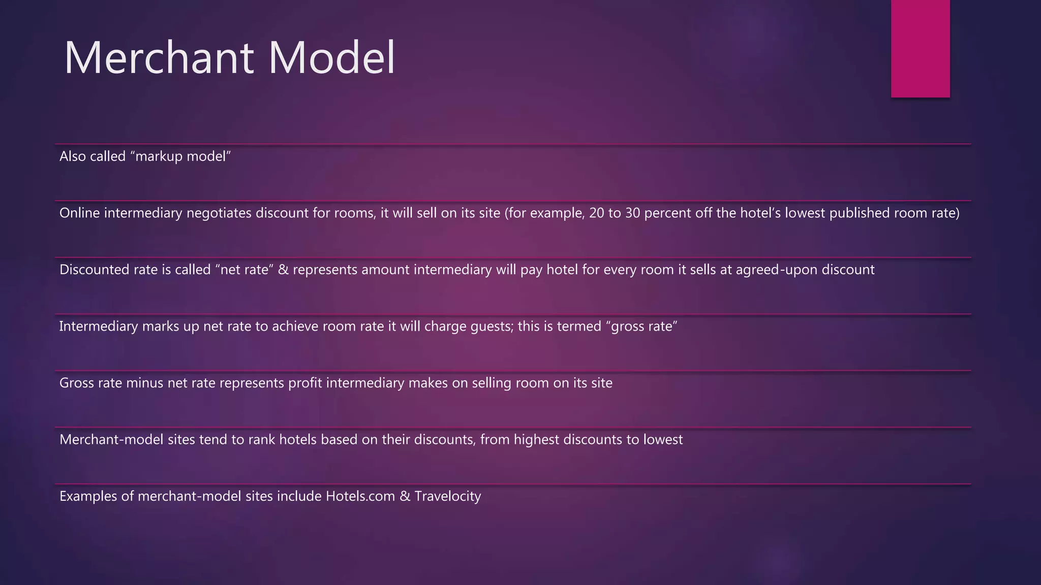 Merchant Model
Also called “markup model”
Online intermediary negotiates discount for rooms, it will sell on its site (for example, 20 to 30 percent off the hotel’s lowest published room rate)
Discounted rate is called “net rate” & represents amount intermediary will pay hotel for every room it sells at agreed-upon discount
Intermediary marks up net rate to achieve room rate it will charge guests; this is termed “gross rate”
Gross rate minus net rate represents profit intermediary makes on selling room on its site
Merchant-model sites tend to rank hotels based on their discounts, from highest discounts to lowest
Examples of merchant-model sites include Hotels.com & Travelocity
 