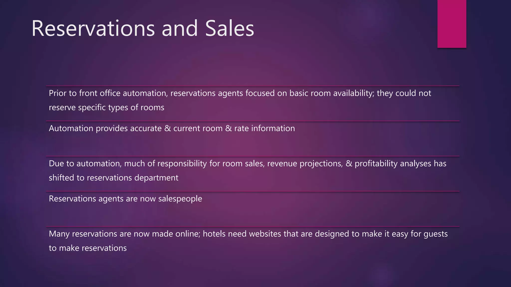 Reservations and Sales
Prior to front office automation, reservations agents focused on basic room availability; they could not
reserve specific types of rooms
Automation provides accurate & current room & rate information
Due to automation, much of responsibility for room sales, revenue projections, & profitability analyses has
shifted to reservations department
Reservations agents are now salespeople
Many reservations are now made online; hotels need websites that are designed to make it easy for guests
to make reservations
 