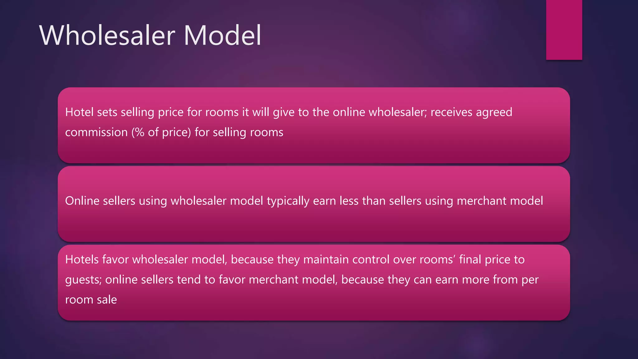 Wholesaler Model
Hotel sets selling price for rooms it will give to the online wholesaler; receives agreed
commission (% of price) for selling rooms
Online sellers using wholesaler model typically earn less than sellers using merchant model
Hotels favor wholesaler model, because they maintain control over rooms’ final price to
guests; online sellers tend to favor merchant model, because they can earn more from per
room sale
 