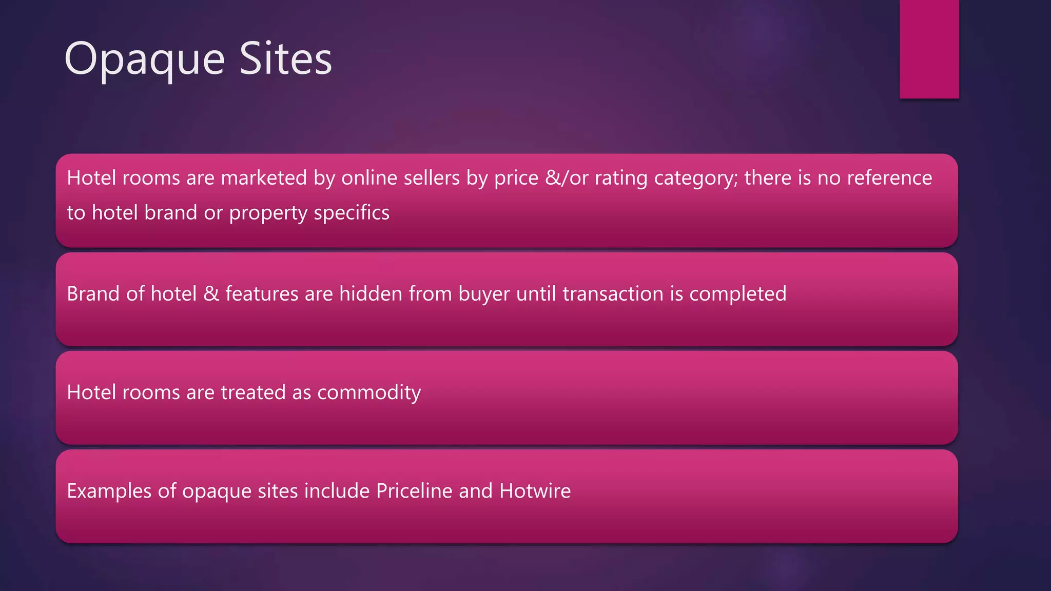 Opaque Sites
Hotel rooms are marketed by online sellers by price &/or rating category; there is no reference
to hotel brand or property specifics
Brand of hotel & features are hidden from buyer until transaction is completed
Hotel rooms are treated as commodity
Examples of opaque sites include Priceline and Hotwire
 