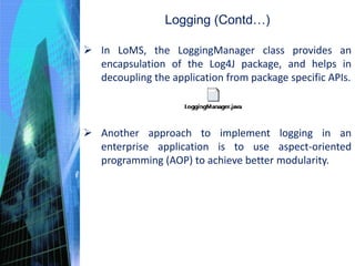 Logging (Contd…)
 In LoMS, the LoggingManager class provides an
encapsulation of the Log4J package, and helps in
decoupling the application from package specific APIs.
 Another approach to implement logging in an
enterprise application is to use aspect-oriented
programming (AOP) to achieve better modularity.
 